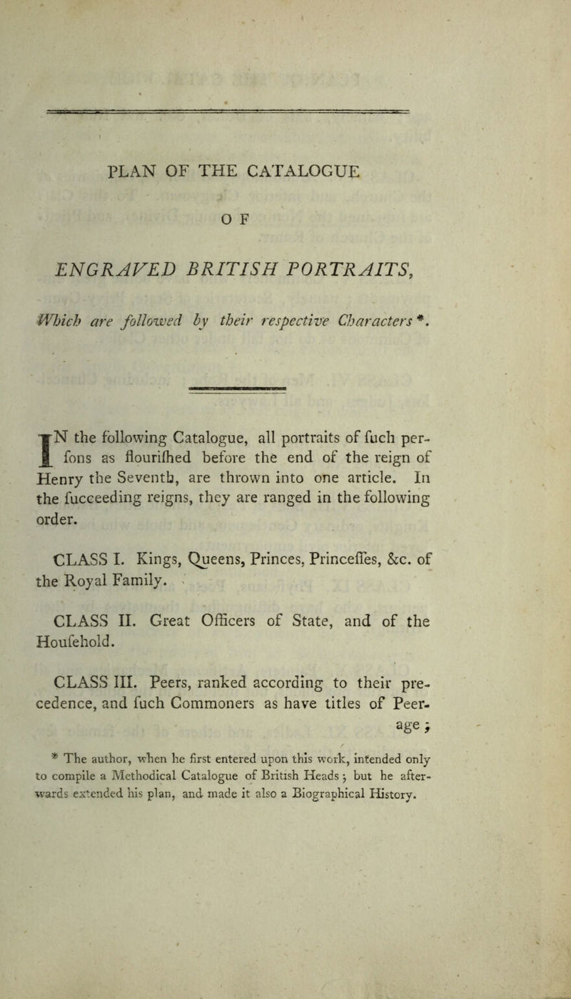 O F ENGRAVED BRITISH PORTRAITS, Which are followed by their respective Characters *. IN the following Catalogue, all portraits of fuch per- fons as flourilhed before the end of the reign of Henry the Seventh, are thrown into one article. In the fucceeding reigns, they are ranged in the following order. CLASS I. Kings, Queens, Princes, Princefies, &amp;c. of the Royal Family. CLASS II. Great Officers of State, and of the Houfehold. CLASS III. Peers, ranked according to their pre- cedence, and fuch Commoners as have titles of Peer- age ; * The author, when he first entered upon this work, intended only to compile a Methodical Catalogue of British Heads ‘7 but he after- wards extended his plan, and made it also a Biographical History.