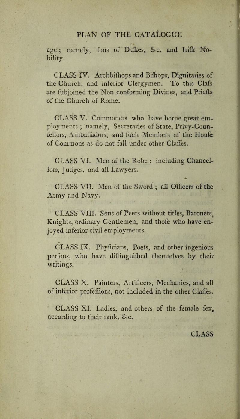 age; namely, Tons of Dukes, &amp;c. and Irifh No- bility. CLASS IV. Archbifhops and Bifhops, Dignitaries of the Church, and inferior Clergymen. To this Clafs are fubjoined the Non-conforming Divines, and Priefts of the Church of Rome. CLASS V. Commoners who have borne great em- ployments ; namely, Secretaries of State, Privy-Coun- fellors, Ambafladors,- and fuch Members of the Houfe of Commons as do not fall under other daffies. CLASS VI. Men of the Robe ; including Chancel- lors, Judges, and all Lawyers. CLASS VII. Men of the Sword ; all Officers of the Army and Navy. i . CLASS VIII. Sons of Peers without titles, Baronets, Knights, ordinary Gentlemen, and thofe who have en- joyed inferior civil employments. CLASS IX. Phylicians, Poets, and other ingenious perfons, who have diftinguifhed themielves by their writings. CLASS X. Painters, Artificers, Mechanics, and all of inferior profeffions, not included in the other Claffes. CLASS XI. Ladies, and others of the female fex, according to their rank, &amp;c. CLASS