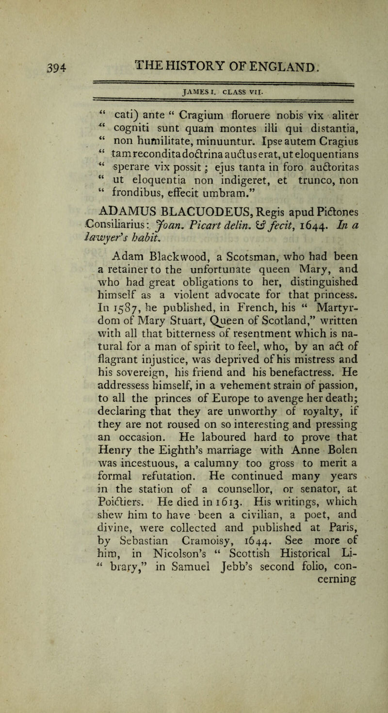 JAMES I. CLASS VII. “ cati) ante “ Cragium floruere nobis vix aliter “ cogniti sunt quam montes ill! qui distantia, “ non humilitate, minuuntur. Ipseautem Cragius “ tamreconditado&amp;rinaaud.userat,uteloquentians “ sperare vix possit; ejus tanta in foro au&amp;oritas “ ut eloquentia non indigeret, et trunco, non “ frondibus, effecit umbram.” ADAMUS BLACUODEUS, Regis apudPidones Consiiiarius: Joan. Picart delin. U3 fecit, 1644. a lawyer's habit. Adam Blackwood, a Scotsman, who had been a retainer to the unfortunate queen Mary, and who had great obligations to her, distinguished himself as a violent advocate for that princess. In 1587, he published, in French, his “ Martyr- dom of Mary Stuart, Queen of Scotland,” written with all that bitterness of resentment which is na- tural for a man of spirit to feel, who, by an act of flagrant injustice, was deprived of his mistress and his sovereign, his friend and his benefactress. He addressess himself, in a vehement strain of passion, to all the princes of Europe to avenge her death; declaring that they are unworthy of royalty, if they are not roused on so interesting and pressing an occasion. He laboured hard to prove that Henry the Eighth’s marriage with Anne Bolen was incestuous, a calumny too gross to merit a formal refutation. He continued many years in the station of a counsellor, or senator, at Poiftiers. He died in 1613. His writings, which shew him to have been a civilian, a poet, and divine, were collected and published at Paris, by Sebastian Cramoisy, 1644. See more of him, in Nicolson’s “ Scottish Historical Li- 44 brary,” in Samuel Jebb’s second folio, con- cerning
