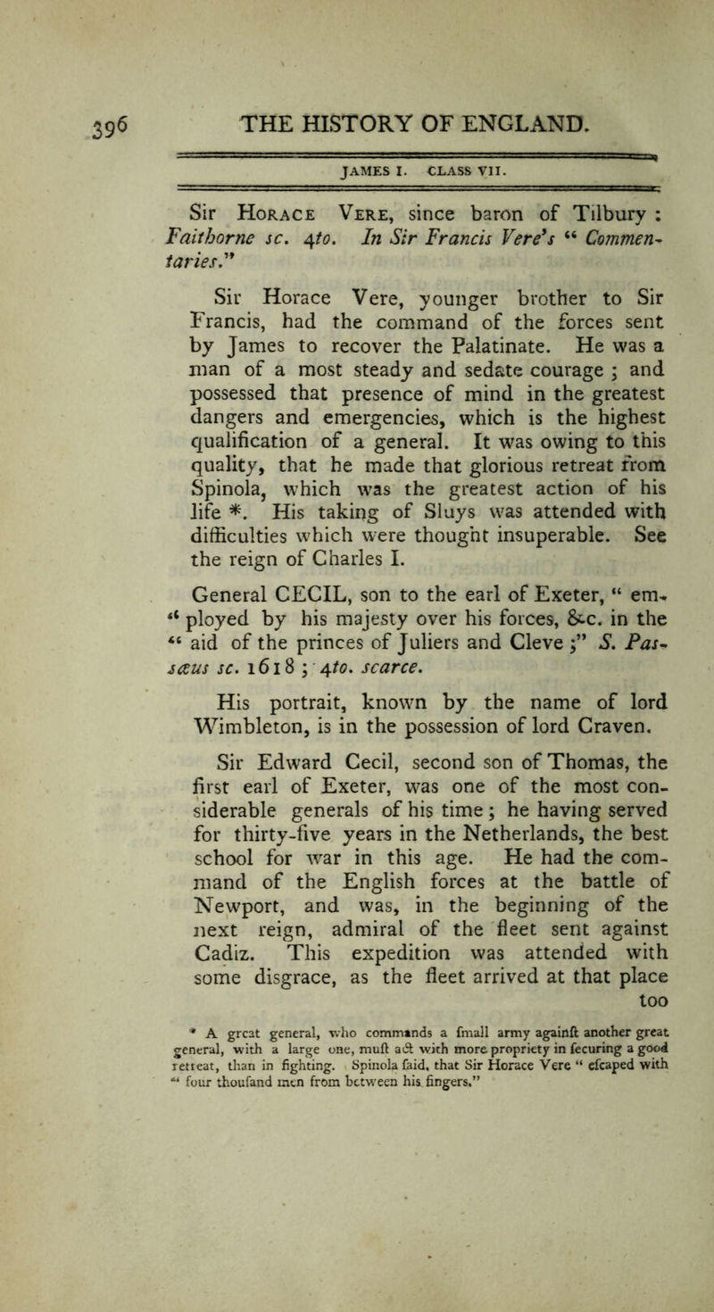 JAMES I. CLASS VII. Sir Horace Vere, since baron of Tilbury ; Faithorne sc. 4to. In Sir Francis Vere's “ Commen- taries” Sir Horace Vere, younger brother to Sir Francis, had the command of the forces sent by James to recover the Palatinate. He was a man of a most steady and sedate courage ; and possessed that presence of mind in the greatest dangers and emergencies, which is the highest qualification of a general. It was owing to this quality, that he made that glorious retreat from Spinola, which was the greatest action of his life *. His taking of Sluys was attended with difficulties which were thought insuperable. See the reign of Charles I. General CECIL, son to the earl of Exeter, “ etru <c ployed by his majesty over his forces, &amp;c. in the 46 aid of the princes of Juliers and Cleve S. Pas- sceus sc. 1618 ; 4to. scarce. His portrait, known by the name of lord Wimbleton, is in the possession of lord Craven. Sir Edward Cecil, second son of Thomas, the first earl of Exeter, was one of the most con- siderable generals of his time ; he having served for thirty-five years in the Netherlands, the best school for war in this age. He had the com- mand of the English forces at the battle of Newport, and was, in the beginning of the next reign, admiral of the fleet sent against Cadiz. This expedition was attended with some disgrace, as the fleet arrived at that place too * A great general, who commands a (mall army againft another great general, with a large one, muft act with more propriety in fecuring a good retieat, than in fighting. Spinola faid, that Sir Horace Vere “ efcaped with “ four thoufand men from between his fingers.”