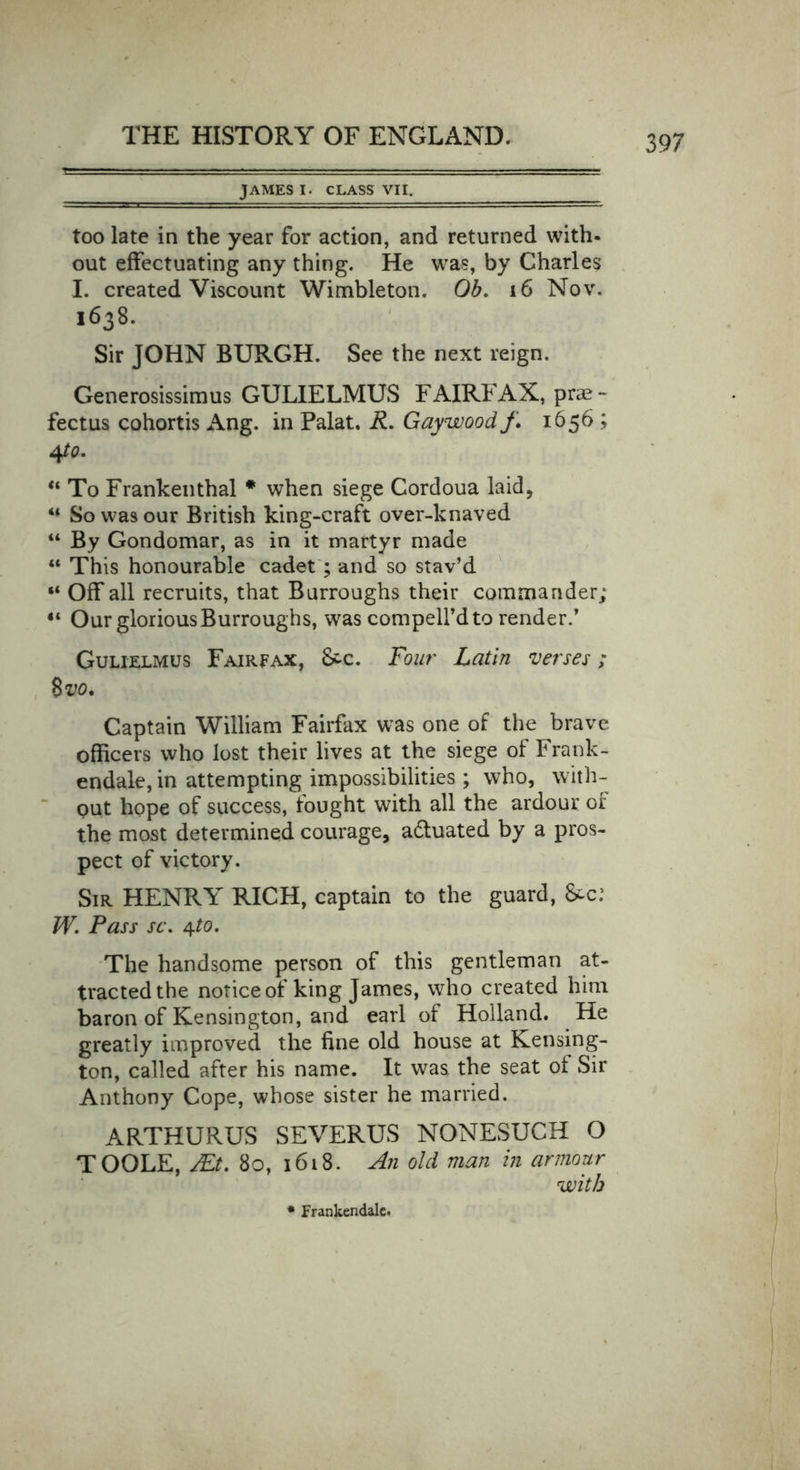 JAMES I. CLASS VII. too late in the year for action, and returned with- out effectuating any thing. He was, by Charles I. created Viscount Wimbleton. Ob. 16 Nov. 1638. Sir JOHN BURGH. See the next reign. Generosissimus GULIELMUS FAIRFAX, prae- fectus cohortis Ang. in Palat. R. Gaywoodf. 1656 ; 4/0. “ To Frankenthal * when siege Cordoua laid, “ So was our British king-craft over-knaved “ By Gondomar, as in it martyr made ** This honourable cadet ; and so stav’d “ Off all recruits, that Burroughs their comma rider; “ Our glorious Burroughs, was compelfdto render.’ Gulielmus Fairfax, &amp;c. Four Latin verses; 8 vo. Captain William Fairfax was one of the brave officers who lost their lives at the siege of Frank- endale, in attempting impossibilities ; who, with- out hope of success, fought with all the ardour of the most determined courage, adtuated by a pros- pect of victory. Sir HENRY RICH, captain to the guard, &amp;-c: W. Pass sc. The handsome person of this gentleman at- tracted the notice of king James, who created him baron of Kensington, and earl of Holland. He greatly improved the fine old house at Kensing- ton, called after his name. It was the seat of Sir Anthony Cope, whose sister he married. ARTHURUS SEVERUS NONESUCH O TOOLE, JEt. 80, 1618. An old man in armour with * Frankendalc.