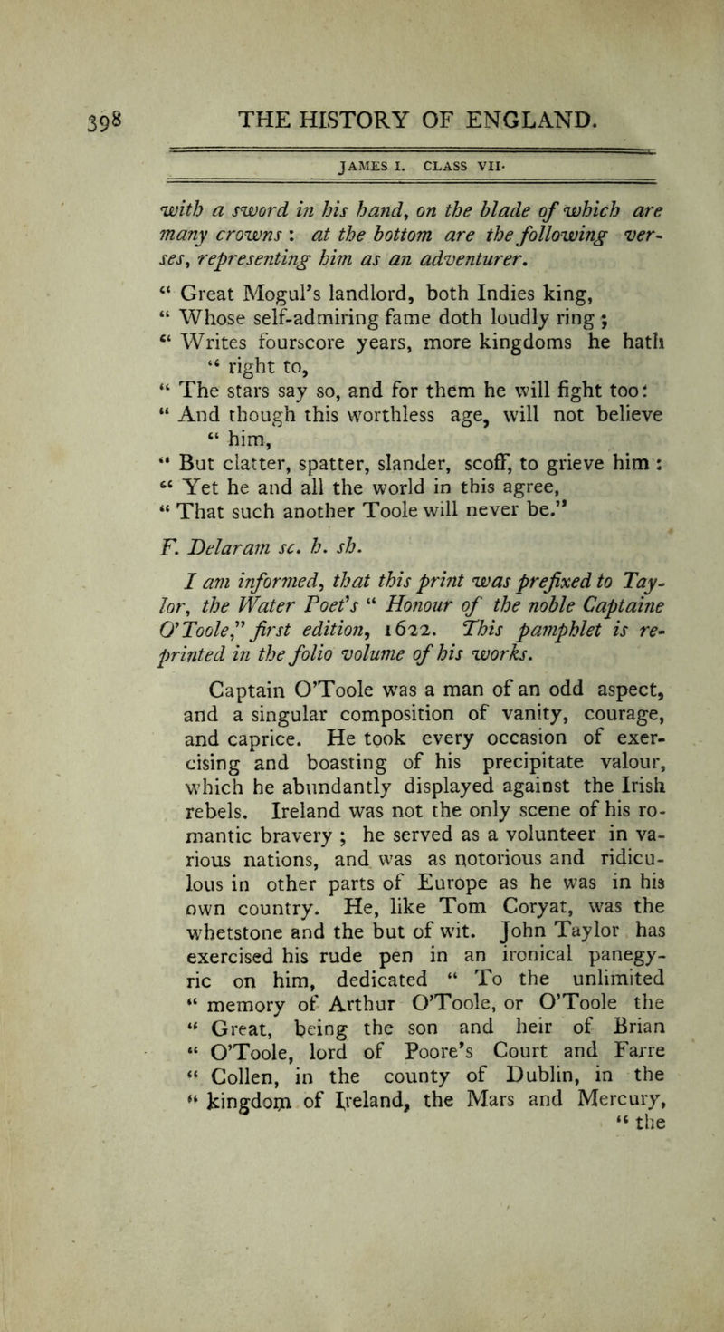 JAMES I. CLASS VII* with a sword in his hand, on the blade of which are many crowns : at the bottom are the following ver- ses, representing him as an adventurer. 44 Great Mogul’s landlord, both Indies king, “ Whose self-admiring fame doth loudly ring ; “ Writes fourscore years, more kingdoms he hath “ right to, “ The stars say so, and for them he will fight too: “ And though this worthless age, will not believe “ him, 44 But clatter, spatter, slander, scoff, to grieve him : “ Yet he and all the world in this agree, 44 That such another Toole will never be.” F. Delaram sc. h. sh. I am informed, that this print was prefixed to Tay- lor, the Water Poet's 44 Honour of the noble Captaine O' Toole,” first edition, 1622. This pamphlet is re- printed in the folio volume of his works. Captain O’Toole was a man of an odd aspect, and a singular composition of vanity, courage, and caprice. He took every occasion of exer- cising and boasting of his precipitate valour, which he abundantly displayed against the Irish rebels. Ireland was not the only scene of his ro- mantic bravery ; he served as a volunteer in va- rious nations, and was as notorious and ridicu- lous in other parts of Europe as he was in his own country. He, like Tom Coryat, was the whetstone and the but of wit. John Taylor has exercised his rude pen in an ironical panegy- ric on him, dedicated “ To the unlimited “ memory of Arthur O’Toole, or O’Toole the 44 Great, being the son and heir of Brian “ O’Toole, lord of Poore’s Court and Farre 44 Collen, in the county of Dublin, in the 44 kingdom of Ireland, the Mars and Mercury, 4< the