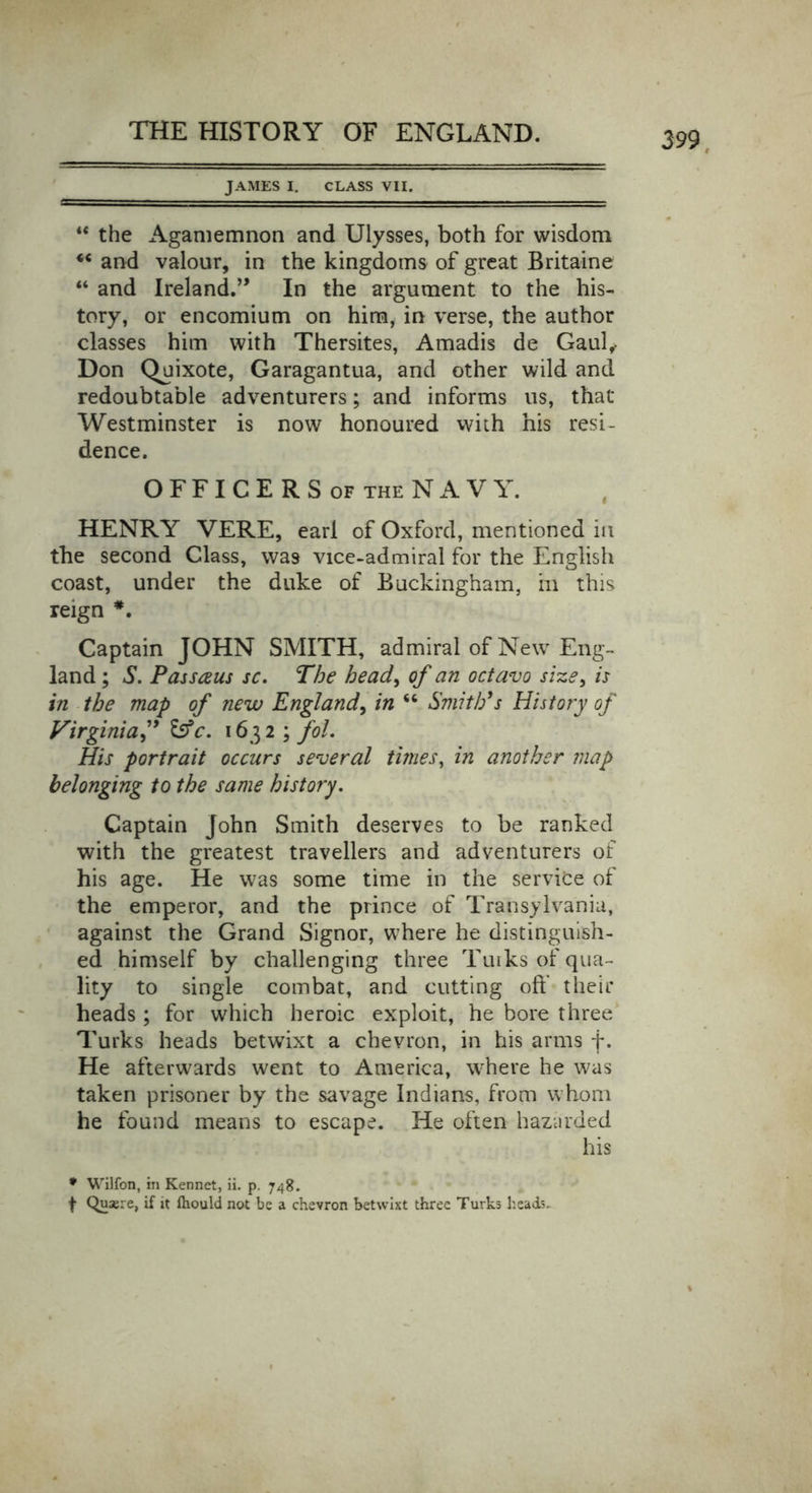 JAMES I. CLASS VII. “ the Agamemnon and Ulysses, both for wisdom “ and valour, in the kingdoms of great Britaine “ and Ireland.” In the argument to the his- tory, or encomium on him, in verse, the author classes him with Thersites, Amadis de Gaul,- Don Quixote, Garagantua, and other wild and redoubtable adventurers; and informs us, that Westminster is now honoured with his resi- dence. OFFICERSof theNAVY. HENRY VERE, earl of Oxford, mentioned in the second Class, was vice-admiral for the English coast, under the duke of Buckingham, in this reign *. Captain JOHN SMITH, admiral of New Eng- land ; S. Passaus sc. The head, of an octavo size, is in the map of new England, in “ Smith's History of Virginia ” &amp;c. 1632 \fol. His portrait occurs several times, in another map belonging to the same history. Captain John Smith deserves to be ranked with the greatest travellers and adventurers of his age. He was some time in the service of the emperor, and the prince of Transylvania, against the Grand Signor, where he distinguish- ed himself by challenging three Turks of qua- lity to single combat, and cutting off their heads ; for which heroic exploit, he bore three Turks heads betwixt a chevron, in his arms f. He afterwards went to America, where he was taken prisoner by the savage Indians, from whom he found means to escape. He often hazarded his * Wilfon, in Kennet, ii. p. 748. f Quaere, if it fhould not be a chevron betwixt three Turks heads.
