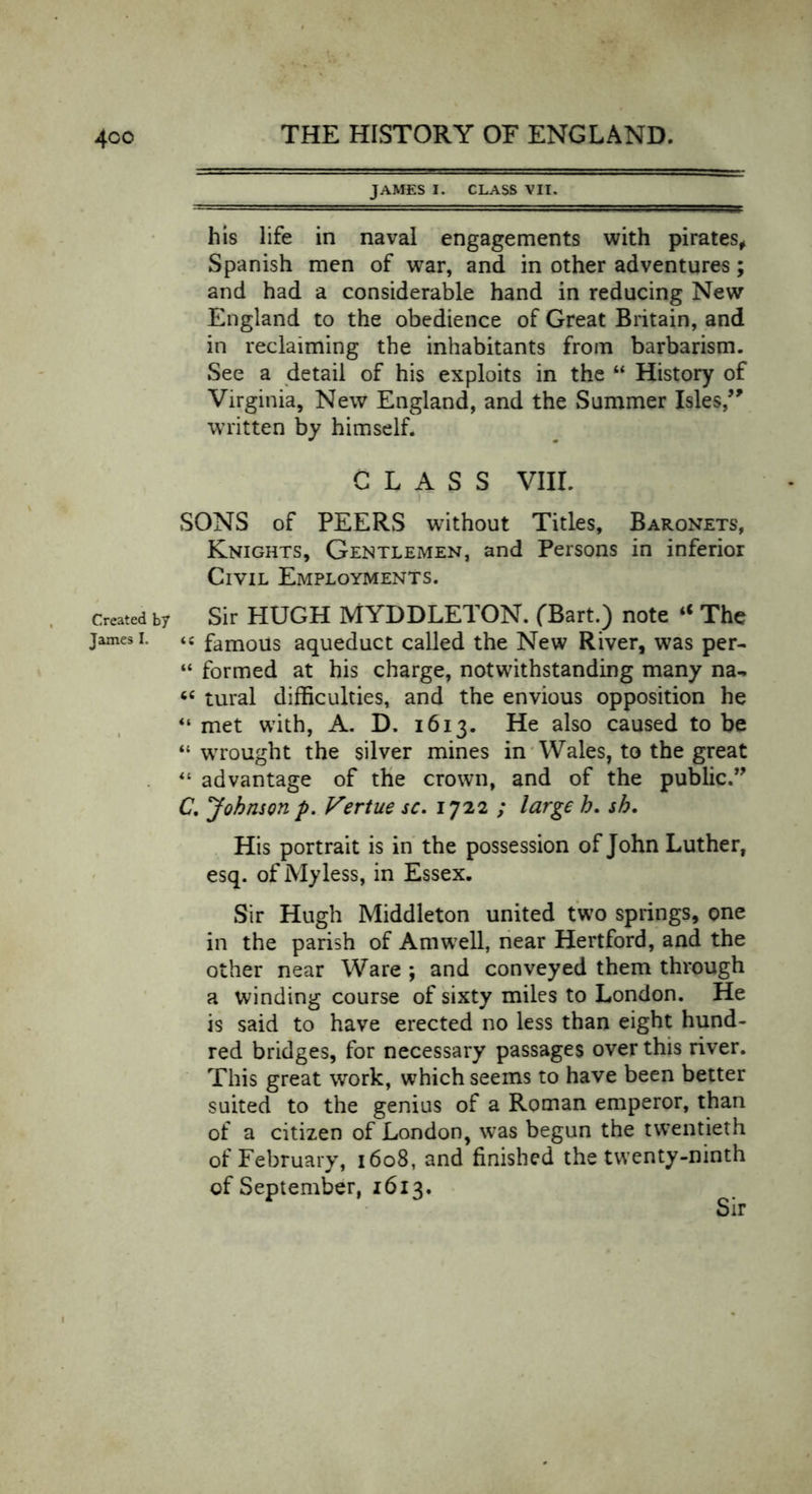 4co Created by James I. JAMES I. CLASS VII. his life in naval engagements with pirates, Spanish men of war, and in other adventures; and had a considerable hand in reducing New England to the obedience of Great Britain, and in reclaiming the inhabitants from barbarism. See a detail of his exploits in the “ History of Virginia, New England, and the Summer Isles,” written by himself. CLASS VIII. SONS of PEERS without Titles, Baronets, Knights, Gentlemen, and Persons in inferior Civil Employments. Sir HUGH MYDDLETON. (Bart.) note “ The <c famous aqueduct called the New River, was per- “ formed at his charge, notwithstanding many na- “ tural difficulties, and the envious opposition he “ met with, A. D. 1613. He also caused to be “ wrought the silver mines in Wales, to the great “ advantage of the crown, and of the public.” C. Johnson p. Vertue sc. 1722 ; large h. sh. His portrait is in the possession of John Luther, esq. of My less, in Essex. Sir Hugh Middleton united two springs, one in the parish of Am well, near Hertford, and the other near Ware ; and conveyed them through a winding course of sixty miles to London. He is said to have erected no less than eight hund- red bridges, for necessary passages over this river. This great work, which seems to have been better suited to the genius of a Roman emperor, than of a citizen of London, was begun the twentieth of February, 1608, and finished the twenty-ninth of September, 1613.