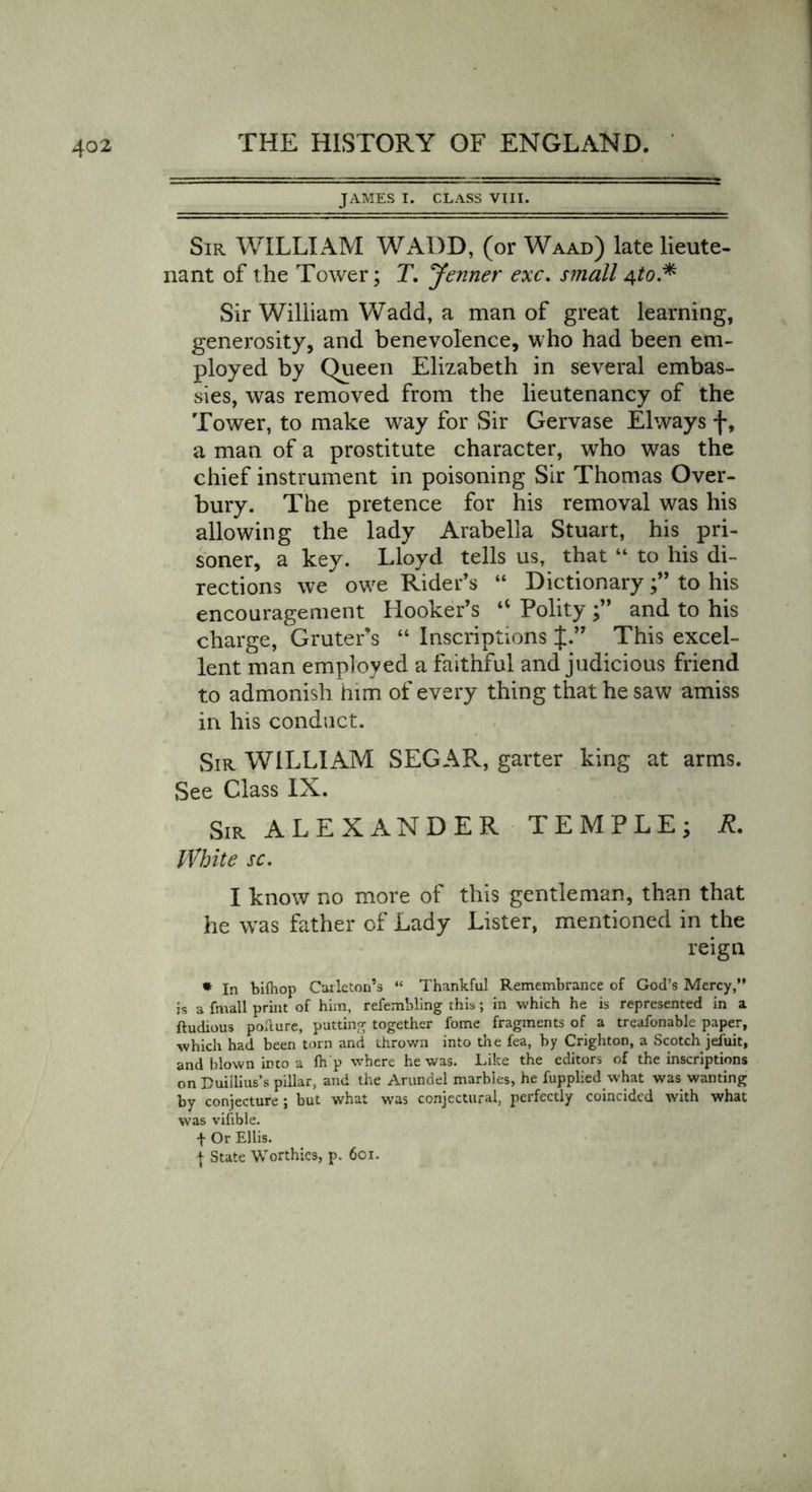 JAMES I. CLASS VIII. Sir WILLIAM WADD, (or Waad) late lieute- nant of the Tower; T. Jenner exc. small 4 to.* Sir William Wadd, a man of great learning, generosity, and benevolence, who had been em- ployed by Queen Elizabeth in several embas- sies, was removed from the lieutenancy of the Tower, to make way for Sir Gervase Elways f, a man of a prostitute character, who was the chief instrument in poisoning Sir Thomas Over- bury. The pretence for his removal was his allowing the lady Arabella Stuart, his pri- soner, a key. Lloyd tells us, that “ to his di- rections we owe Rider’s “ Dictionaryto his encouragement Hooker’s “ Polity and to his charge, Gruter s “ Inscriptions J.” This excel- lent man employed a faithful and judicious friend to admonish him of every thing that he saw amiss in his conduct. Sir WILLIAM SEGAR, garter king at arms. See Class IX. Sir ALEXANDER TEMPLE; R. White sc. I know no more of this gentleman, than that he was father of Lady Lister, mentioned in the reign * In bifhop Carleton’s “ Thankful Remembrance of God’s Mercy,” is a frnall print of him, refembling this; in which he is represented in a ftudious poflure, putting together fome fragments of a treafonable paper, which had been torn and thrown into the fea, by Crighton, a Scotch jefuit, and blown into a fli p where he was. Like the editors of the inscriptions on Duiilius’s pillar, and the Arundel marbles, he fupplied what was wanting by conjecture ; but what was conjectural, perfectly coincided with what was vifible. f Or Ellis. j State Worthies, p. 601.