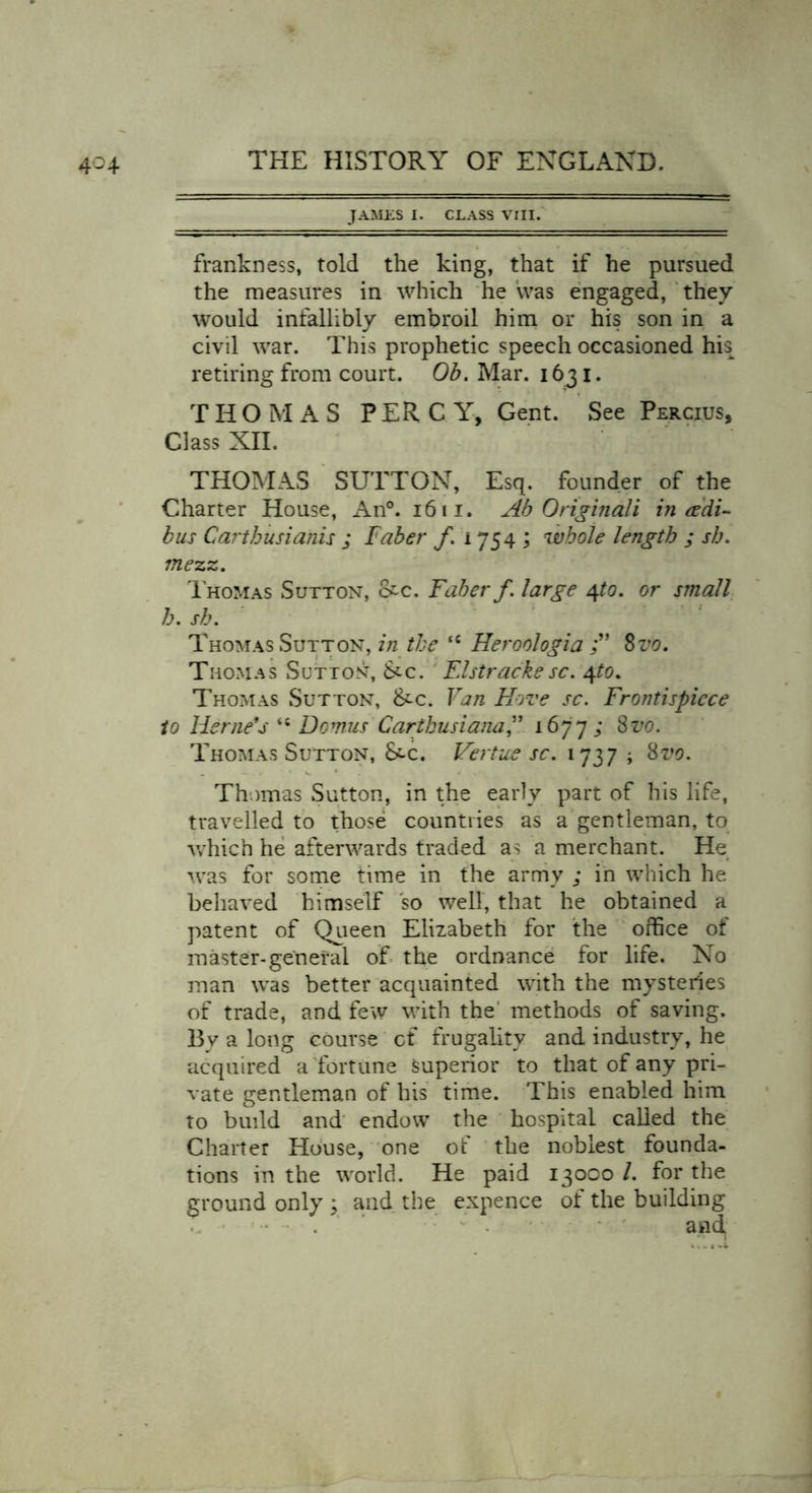 JAMES I. CLASS VIII. frankness, told the king, that if he pursued the measures in which he was engaged, they would infallibly embroil him or his son in a civil war. This prophetic speech occasioned his retiring from court. Ob. Mar. 1631. THOMAS PERCY, Gent. See Percius, Class XII. THOMAS SUTTON, Esq. founder of the Charter House, An°. 16 11. Ab Original i in &amp; di- bus Carthusiahis ; Faber f. 1754 ; whole length ; sh. mezz. Thomas Sutton, &amp;c. Faber f. large qto. or small h. sh. Thomas Sutton, in the <c Heroologia Svo. Thomas Sutton, &amp;c. Elstrackesc. 4to. Thomas Sutton, &amp;-c. Van Hove sc. Frontispiece to Herne's Domus Carthusiana,” 1677; Svo. Thomas Sutton, &amp;-c. Vertue sc. 173 7 ; Svo. Thomas Sutton, in the early part of his life, travelled to those countries as a gentleman, to which he afterwards traded as a merchant. He was for some time in the army ; in which he behaved himself so well, that he obtained a patent of Queen Elizabeth for the office of master-general of the ordnance for life. No man was better acquainted with the mysteries of trade, and few with the methods of saving. Bv a long course of frugality and industry, he acquired a fortune Superior to that of any pri- vate gentleman of his time. This enabled him to build and endow the hospital called the Charter House, one of the noblest founda- tions in the world. He paid 13000 l. for the ground only ; and the expence of the building