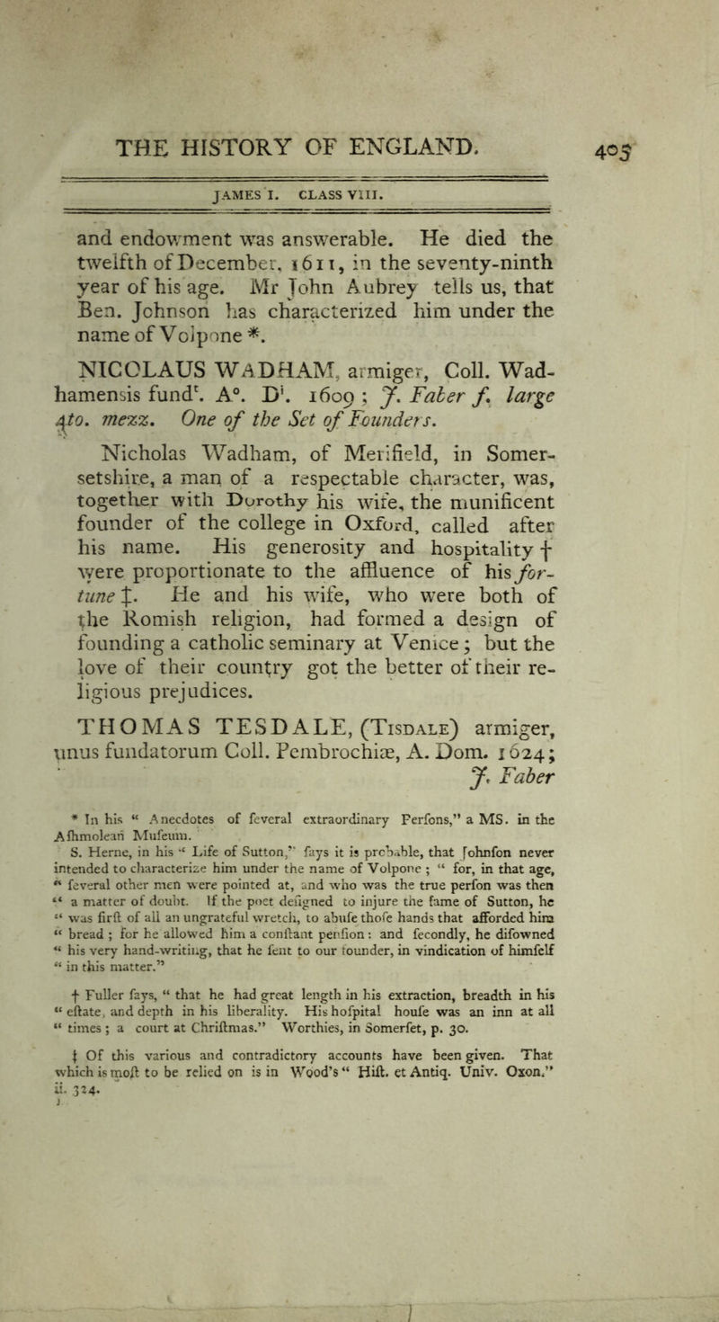 4°5 JAMES I. CLASS VIII. and endowment was answerable. He died the twelfth of December, 1611, in the seventy-ninth year of his age. Mr John Aubrey tells us, that Ben. Johnson has characterized him under the name of Volpone *. NICOLAUS WADHAM, armiger, Coll. Wad- hamensis fund'. A0. D5. 1609 ; J'. Faber f. large j\to. mezz. One of the Set of Founders. Nicholas Wadham, of Meiifield, in Somer- setshire, a man of a respectable character, was, together with Dorothy his wife, the munificent founder of the college in Oxford, called after his name. His generosity and hospitality f were proportionate to the affluence of his for- tune J. He and his wife, who were both of the Romish religion, had formed a design of founding a catholic seminary at Venice; but the love of their country got the better of their re- ligious prejudices. THOMAS TESDALE, (Tisdale) armiger, unus fundatorum Coll. Pembrochiae, A. Dom. 1624; J< Faber * In his “ Anecdotes of feveral extraordinary Ferfons,” a MS. in the Afhmolean Mufeuin. S. Herne, in his “ Life of Sutton/* fays it is probable, that fohnfon never intended to characterize him under the name of Volpone ; “ for, in that age, ** feveral other men were pointed at, and who was the true perfon was then “ a matter of doubt. If the poet dehgned to injure the fame of Sutton, he “ was firft of all an ungrateful wretch, to abufe thofe hands that afforded him “ bread ; for he allowed him a conftant penfion: and fecondly, he difowned “ his very hand-writing, that he fent to our founder, in vindication of himfelf ** in this matter.” f Fuller fays, “ that he had great length in his extraction, breadth in his “ eftate, and depth in his liberality. His hofpital houfe was an inn at all “ times ; a court at Chriftmas.” Worthies, in Somerfet, p. 30. $ Of this various and contradictory accounts have been given. That which is moft to be relied on is in Wood’s “ Hift. et Antiq. Univ. Oxon,” ii. 324* i 1