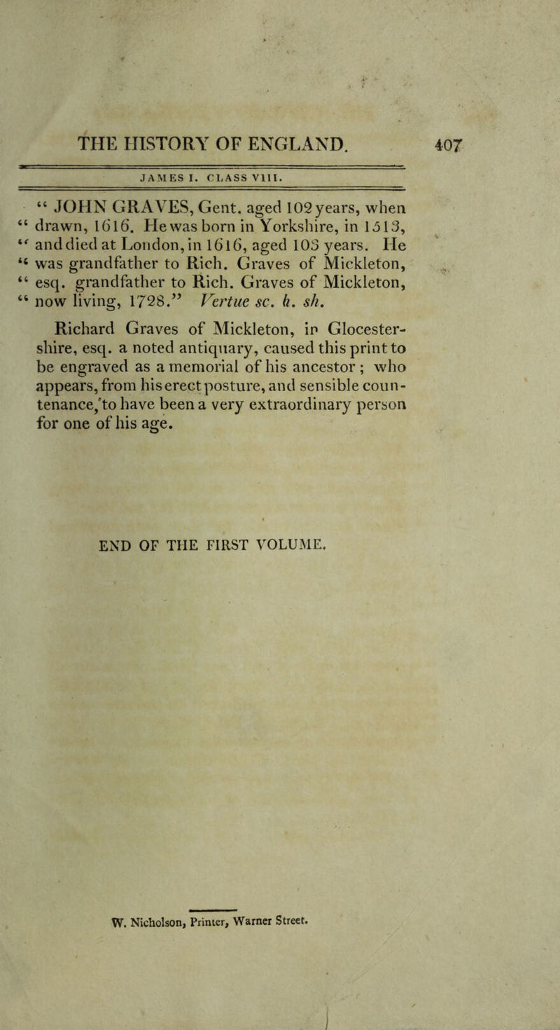 JAMES I. CLASS VIII. 44 JOHN GRAVES, Gent, aged 102 years, when “ drawn, 1616. He was born in Yorkshire, in 1513, tr and died at London, in 1616, aged 103 years. He 44 was grandfather to Rich. Graves of Mickleton, 44 esq. grandfather to Rich. Graves of Mickleton, 46 now living, 1728.” Vertue sc. h. sh. Richard Graves of Mickleton, in Glocester- shire, esq. a noted antiquary, caused this print to be engraved as a memorial of his ancestor ; who appears, from his erect posture, and sensible coun- tenance/to have been a very extraordinary person for one of his age. END OF THE FIRST VOLUME. W. Nicholson, Primer, Warner Street.