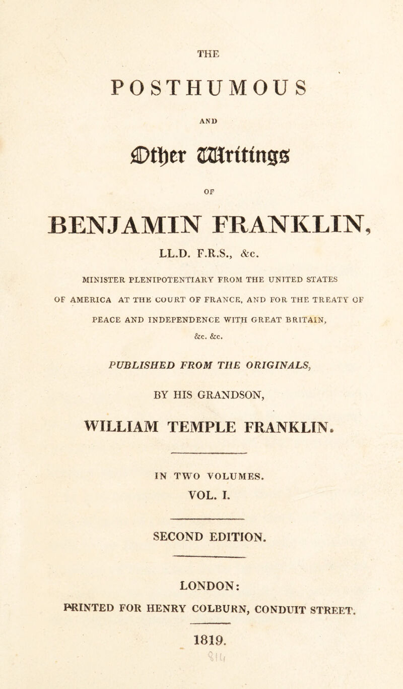 THE POSTHUMOUS AND £>tt)et CKUrtttngs OF BENJAMIN FRANKLIN LL.D. F.R.S., &c. MINISTER PLENIPOTENTIARY FROM THE UNITED STATES OF AMERICA AT THE COURT OF FRANCE, AND FOR THE TREATY OF PEACE AND INDEPENDENCE WITH GREAT BRITAIN, &c. &c. PUBLISHED FROM THE ORIGINALS, BY HIS GRANDSON, WILLIAM TEMPLE FRANKLIN. IN TWO VOLUMES. VOL. I. SECOND EDITION. LONDON: PRINTED FOR HENRY COLBURN, CONDUIT STREET. 1819.