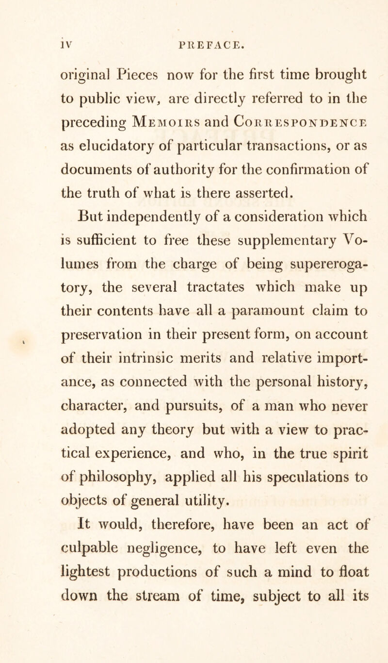 original Pieces now for the first time brought to public view, are directly referred to in the preceding Memoirs and Correspondence as elucidatory of particular transactions, or as documents of authority for the confirmation of the truth of what is there asserted. But independently of a consideration which is sufficient to free these supplementary Vo- lumes from the charge of being supereroga- tory, the several tractates which make up their contents have all a paramount claim to preservation in their present form, on account of their intrinsic merits and relative import- ance, as connected with the personal history, character, and pursuits, of a man who never adopted any theory but with a view to prac- tical experience, and who, in the true spirit of philosophy, applied all his speculations to objects of general utility. It would, therefore, have been an act of culpable negligence, to have left even the lightest productions of such a mind to float down the stream of time, subject to all its
