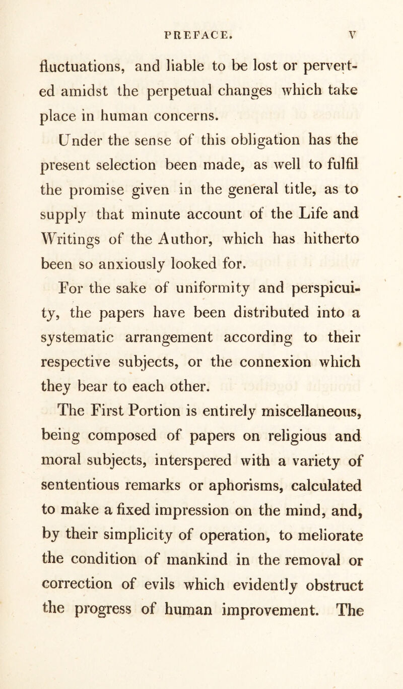 fluctuations, and liable to be lost or pervert- ed amidst the perpetual changes which take place in human concerns. Under the sense of this obligation has the present selection been made, as well to fulfil the promise given in the general title, as to supply that minute account of the Life and Writings of the Author, which has hitherto been so anxiously looked for. For the sake of uniformity and perspicui- ty, the papers have been distributed into a systematic arrangement according to their respective subjects, or the connexion which they bear to each other. The First Portion is entirely miscellaneous, being composed of papers on religious and moral subjects, interspered with a variety of sententious remarks or aphorisms, calculated to make a fixed impression on the mind, and, by their simplicity of operation, to meliorate the condition of mankind in the removal or correction of evils which evidently obstruct the progress of human improvement. The