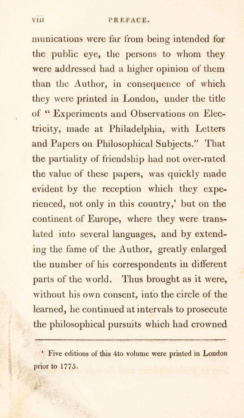 munications were far from being intended for the public eye, the persons to whom they were addressed had a higher opinion of them than the Author, in consequence of which they were printed in London, under the title of “ Experiments and Observations on Elec- tricity, made at Philadelphia, with Letters and Papers on Philosophical Subjects/' That the partiality of friendship had not over-rated the value of these papers, was quickly made evident by the reception which they expe- rienced, not only in this country,1 but on the continent of Europe, where they were trans- lated into several languages, and by extend- ing the fame of the Author, greatly enlarged the number of his correspondents in different parts of the world. Thus brought as it were, without his own consent, into the circle of the learned, he continued at intervals to prosecute the philosophical pursuits which had crowned 1 Five editions of this 4to volume were printed in London prior to 1775.