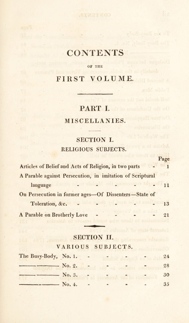 CONTENTS OF THE FIRST VOLUME, PART I. MISCELLANIES, SECTION I. RELIGIOUS SUBJECTS. Articles of Belief and Acts of Religion, in two parts A Parable against Persecution, in imitation of Scriptural language - On Persecution in former ages—-Of Dissenters—State of Toleration, &c. - A Parable on Brotherly Love - SECTION II. VARIOUS SUBJECTS. The Busy-Body, No. 1.