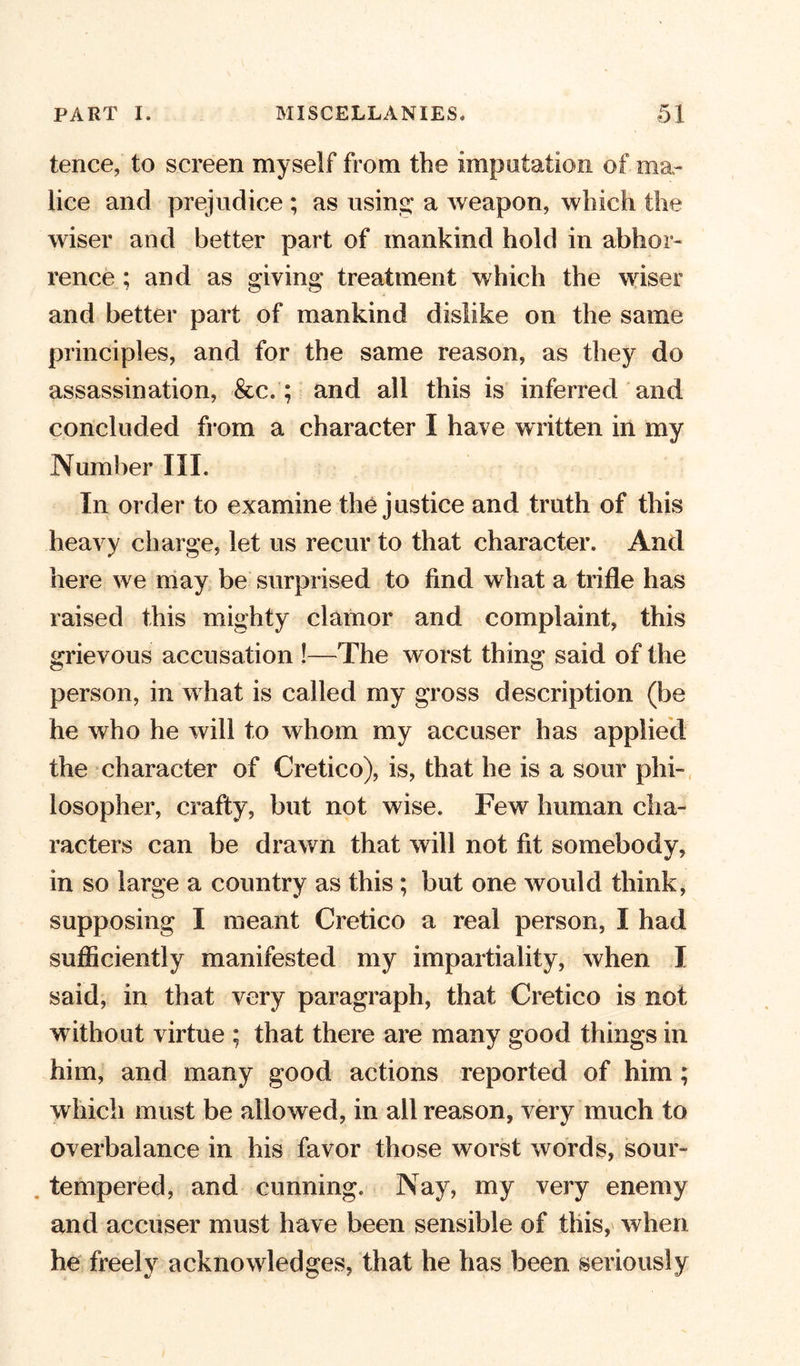 tence, to screen myself from the imputation of ma- lice and prejudice ; as using* a weapon, which the wiser and better part of mankind hold in abhor- rence ; and as giving treatment which the wiser and better part of mankind dislike on the same principles, and for the same reason, as they do assassination, &amp;c.; and all this is inferred and concluded from a character I have written in my Number III. In order to examine the justice and truth of this heavy charge, let us recur to that character. And here we may be surprised to find what a trifle has raised this mighty clamor and complaint, this grievous accusation !—The worst thing said of the person, in what is called my gross description (be he who he will to whom my accuser has applied the character of Cretico), is, that he is a sour phi- losopher, crafty, but not wise. Few human cha- racters can be drawn that will not fit somebody, in so large a country as this ; but one would think, supposing I meant Cretico a real person, 1 had sufficiently manifested my impartiality, when I said, in that very paragraph, that Cretico is not without virtue ; that there are many good things in him, and many good actions reported of him; which must be allowed, in all reason, very much to overbalance in his favor those worst words, sour- tempered, and cunning. Nay, my very enemy and accuser must have been sensible of this, when he freely acknowledges, that he has been seriously