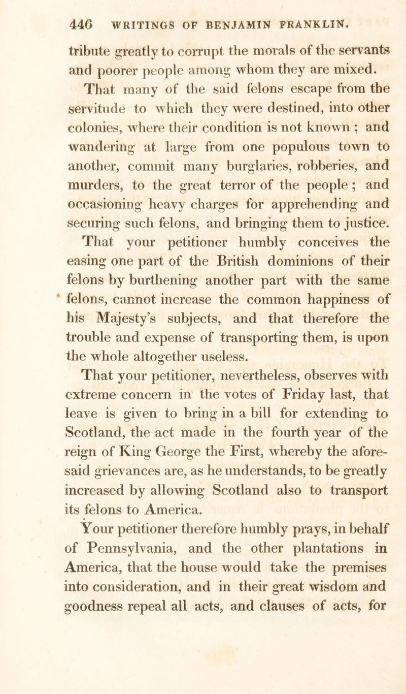 tribute greatly to corrupt the morals of the servants and poorer people among whom they are mixed. That many of the said felons escape from the servitude to which they were destined, into other colonies, where their condition is not known ; and wandering at large from one populous town to another, commit many burglaries, robberies, and murders, to the great terror of the people ; and occasioning heavy charges for apprehending and securing such felons, and bringing them to justice. That your petitioner humbly conceives the easing one part of the British dominions of their felons by burthening another part with the same felons, cannot increase the common happiness of his Majesty’s subjects, and that therefore the trouble and expense of transporting them, is upon the whole altogether useless. That your petitioner, nevertheless, observes with extreme concern in the votes of Friday last, that leave is given to bring in a bill for extending to Scotland, the act made in the fourth year of the reign of King George the First, whereby the afore- said grievances are, as he understands, to be greatly increased by allowing Scotland also to transport its felons to America. Your petitioner therefore humbly prays, in behalf of Pennsylvania, and the other plantations in America, that the house would take the premises into consideration, and in their great wisdom and goodness repeal ail acts, and clauses of acts, for
