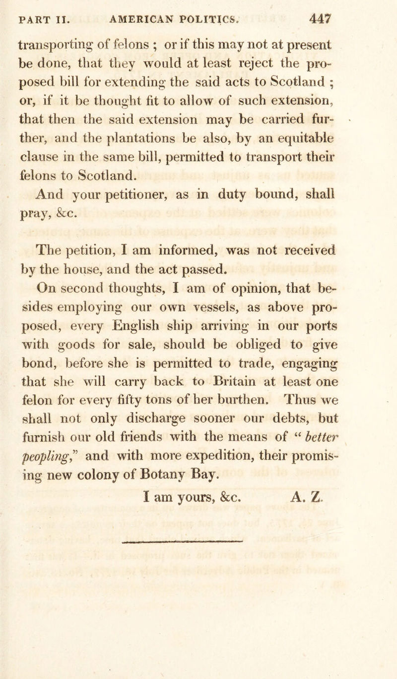 transporting of felons ; or if this may not at present be done, that they would at least reject the pro- posed bill for extending the said acts to Scotland ; or, if it be thought fit to allow of such extension, that then the said extension may be carried fur- * ther, and the plantations be also, by an equitable clause in the same bill, permitted to transport their felons to Scotland. And your petitioner, as in duty bound, shall pray, &amp;c. The petition, I am informed, was not received by the house, and the act passed. On second thoughts, I am of opinion, that be- sides employing our own vessels, as above pro- posed, every English ship arriving in our ports with goods for sale, should be obliged to give bond, before she is permitted to trade, engaging that she will carry back to Britain at least one felon for every fifty tons of her burthen. Thus we shall not only discharge sooner our debts, but furnish our old friends with the means of “ better peoplingand with more expedition, their promis- ing new colony of Botany Bay, I am yours, &amp;c. A. Z,