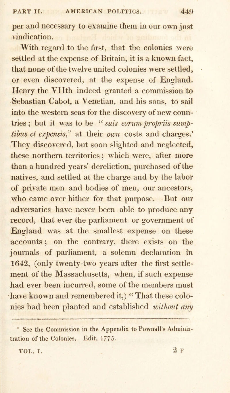per and necessary to examine them in our own just vindication. With regard to the first, that the colonies were settled at the expense of Britain, it is a known fact, that none of the twelve united colonies were settled, or even discovered, at the expense of England, Henry the VHth indeed granted a commission to Sebastian Cabot, a Venetian, and his sons, to sail into the western seas for the discovery of new coun- tries ; but it was to be “ suis corum prop!'iis sump- tihus et expendsat their own costs and charges.1 They discovered, but soon slighted and neglected, these northern territories; which were, after more than a hundred years’ dereliction, purchased of the natives, and settled at the charge and by the labor of private men and bodies of men, our ancestors, who came over hither for that purpose. But our adversaries have never been able to produce any record, that ever the parliament or government of England was at the smallest expense on these accounts ; on the contrary, there exists on the journals of parliament, a solemn declaration in 1642, (only twenty-two years after the first settle- ment of the Massachusetts, when, if such expense had ever been incurred, some of the members must have known and remembered it,) “ That these colo- nies had been planted and established without any * See the Commission in the Appendix to Pownall's Adminis- tration of the Colonies. Edit. 1775. VOL. I.