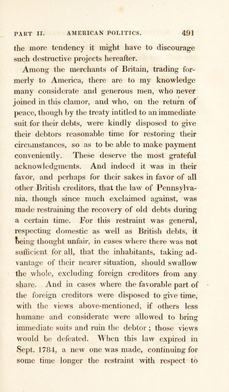 the more tendency it might have to discourage such destructive projects hereafter. Among the merchants of Britain, trading for- merly to America, there are to my knowledge many considerate and generous men, who never ? - joined in this clamor, and who, on the return of peace, though by the treaty intitled to an immediate suit for their debts, were kindly disposed to give their debtors reasonable time for restoring their circumstances, so as to be able to make payment conveniently. These deserve the most grateful acknowledgments. And indeed it was in their favor, and perhaps for their sakes in favor of all other British creditors, that the law of Pennsylva- nia, though since much exclaimed against, was made restraining the recovery of old debts during a certain time. For this restraint was general, respecting domestic as well as British debts, it feeing thought unfair, in cases where there was not sufficient for all, that the inhabitants, taking ad- vantage of their nearer situation, should swallow the whole, excluding foreign creditors from any share. And in cases where the favorable part of the foreign creditors were disposed to give time, with the views above-mentioned, if others less humane and considerate were allowed to brins; immediate suits and ruin the debtor ; those views would be defeated. When this law expired in Sept. 1784, a new one was made, continuing for some time longer the restraint with respect to