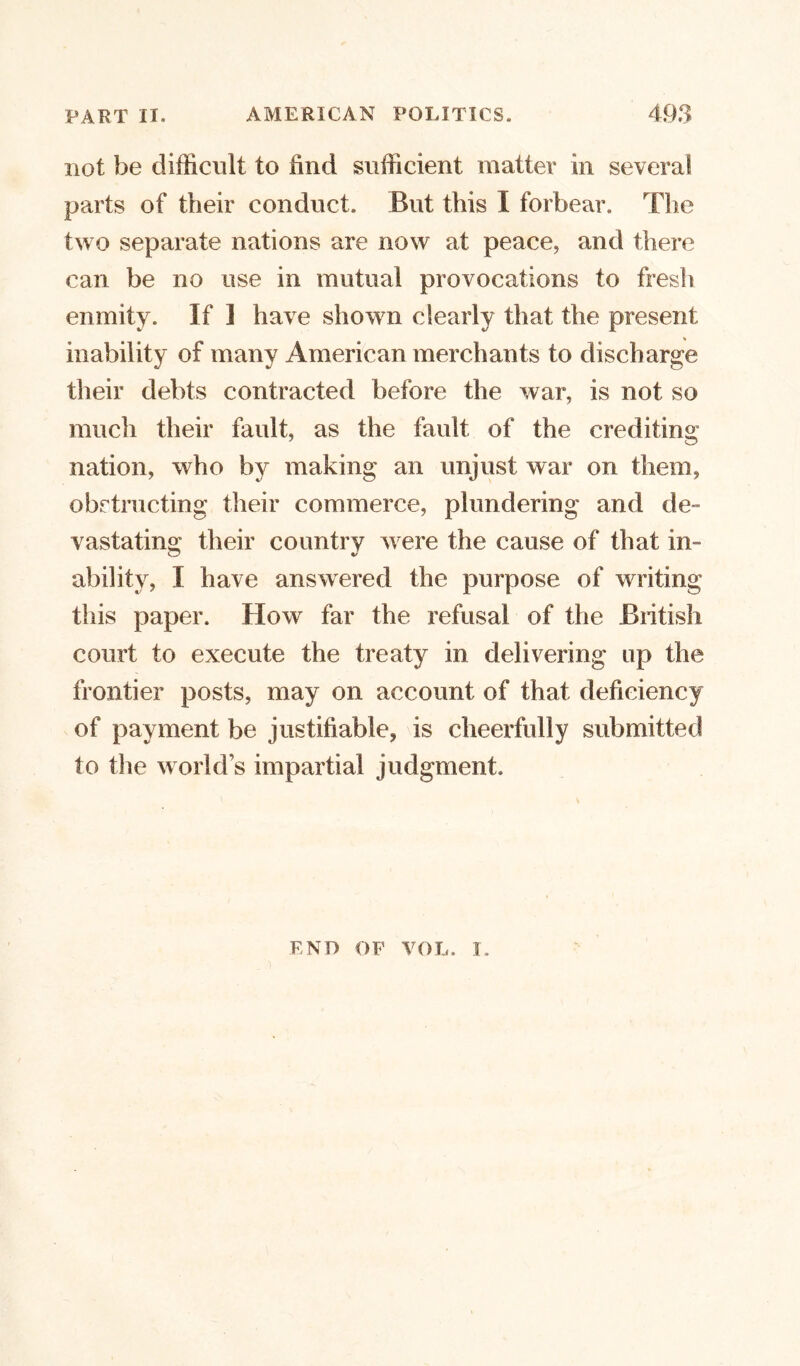 not be difficult to find sufficient matter in several parts of their conduct. But this I forbear. The two separate nations are now at peace, and there can be no use in mutual provocations to fresh enmity. If 1 have shown clearly that the present inability of many American merchants to discharge their debts contracted before the war, is not so much their fault, as the fault of the crediting nation, who by making an unjust war on them, obstructing their commerce, plundering and de- vastating their country Avere the cause of that in- ability, I have answered the purpose of writing this paper. How far the refusal of the British court to execute the treaty in delivering up the frontier posts, may on account of that deficiency of payment be justifiable, is cheerfully submitted to the world’s impartial judgment. END OF VOL. i