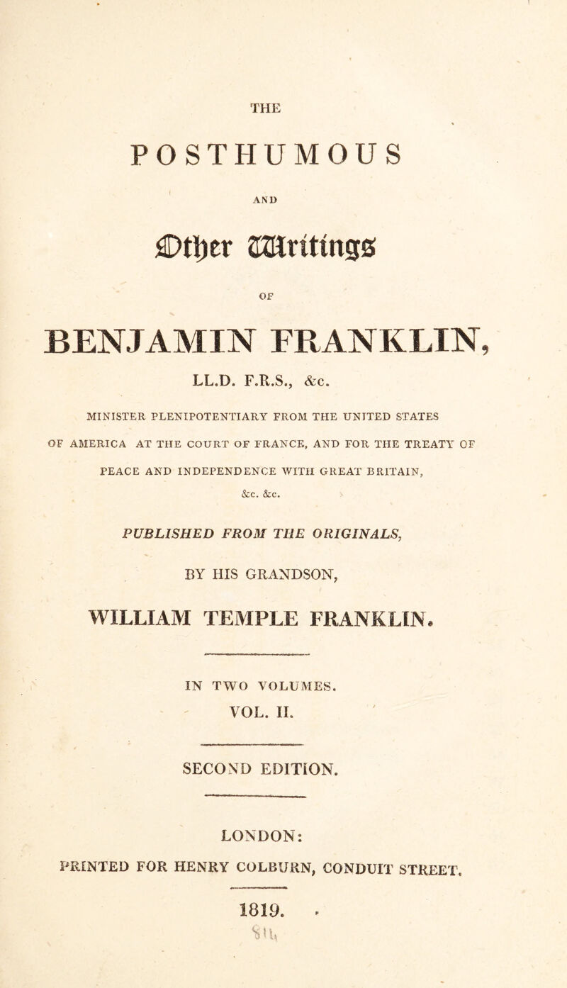 THE POSTHUMOUS AND £>ti)er aJUrittngs OF BENJAMIN FRANKLIN LL.D. F.R.S., &c. MINISTER PLENIPOTENTIARY FROM THE UNITED STATES OF AMERICA AT THE COURT OF FRANCE, AND FOR THE TREATY OF PEACE AND INDEPENDENCE WITH GREAT BRITAIN, &c. &c. PUBLISHED FROM THE ORIGINALS' BY HIS GRANDSON, WILLIAM TEMPLE FRANKLIN* IN TWO VOLUMES. VOL. II. SECOND EDITION. LONDON: PRINTED FOR HENRY COLBURN, CONDUIT STREET. 1819. -