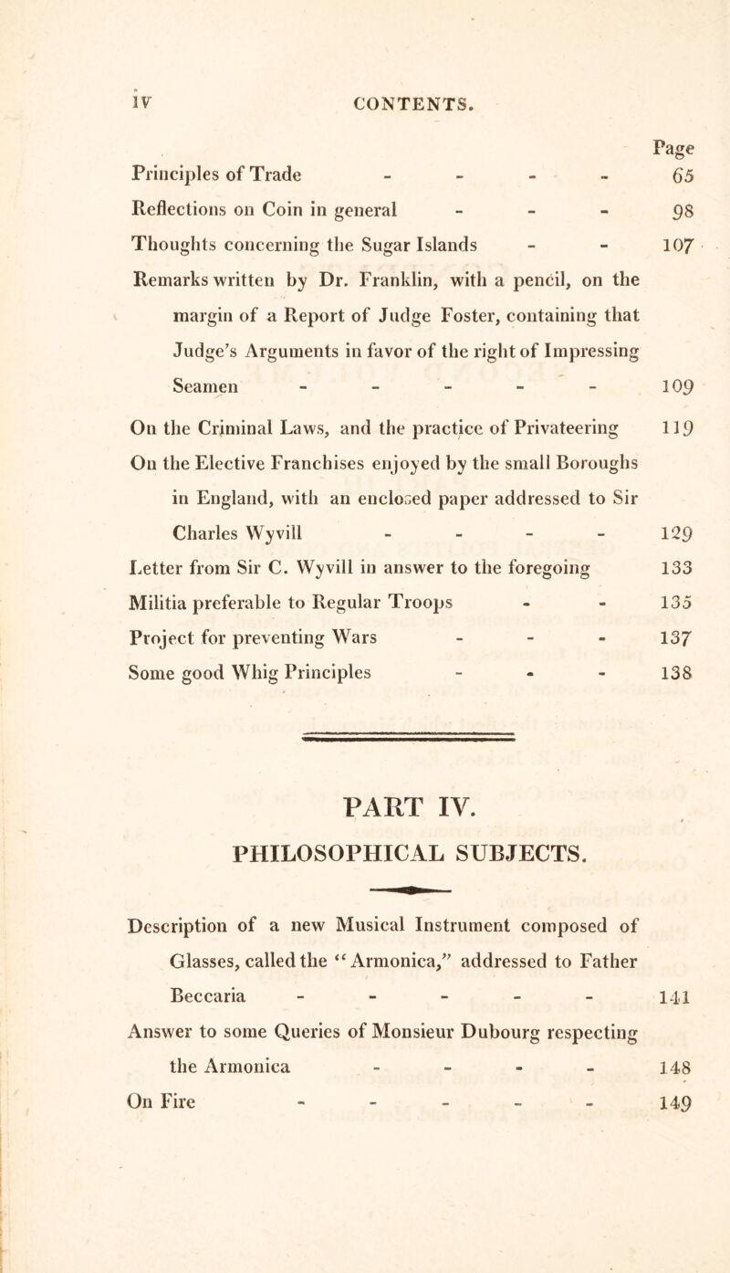 Page Principles of Trade 65 Reflections on Coin in general - 98 Thoughts concerning the Sugar Islands - - 107 Remarks written by Dr. Franklin, with a pencil, on the margin of a Report of Judge Foster, containing that Judge’s Arguments in favor of the right of Impressing Seamen - - - - - 109 On the Criminal Laws, and the practice of Privateering 119 On the Elective Franchises enjoyed by the small Boroughs in England, with an enclosed paper addressed to Sir Charles Wyvill - - - - 129 Letter from Sir C. Wyvill in answer to the foregoing 133 Militia preferable to Regular Troops - - 135 Project for preventing Wars - 137 Some good Whig Principles - 138 PART IV. t t PHILOSOPHICAL SUBJECTS. Description of a new Musical Instrument composed of Glasses, called the “Armonica,” addressed to Father Beccaria - - - - - 141 Answer to some Queries of Monsieur Dubourg respecting the Armonica - - - - 148 On Fire - 149