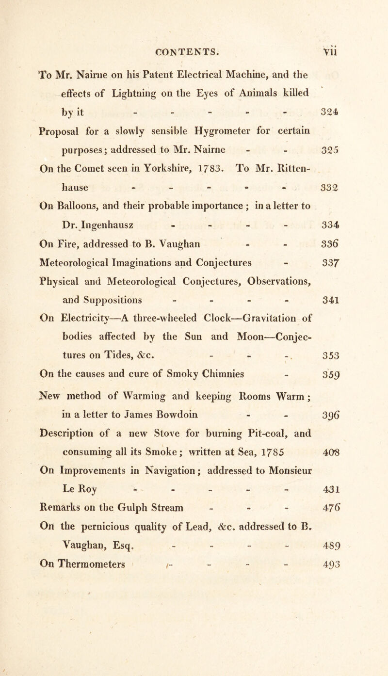 To Mr. Nairne on his Patent Electrical Machine, and the * effects of Lightning on the Eyes of Animals killed by it - - - - - 324 Proposal for a slowly sensible Hygrometer for certain purposes; addressed to Mr. Nairne - - 325 On the Comet seen in Yorkshire, 1783. To Mr. Ritten- hause - 332 On Balloons, and their probable importance ; in a letter to Dr. Ingenhausz - 334 On Fire, addressed to B. Vaughan - - 336 Meteorological Imaginations and Conjectures - 337 Physical and Meteorological Conjectures, Observations, and Suppositions - 341 On Electricity—™A three-wheeled Clock—Gravitation of bodies affected by the Sun and Moon—Conjec- tures on Tides, &c. - - - 353 On the causes and cure of Smoky Chimnies - 359 New method of Warming and keeping Rooms Warm ; in a letter to James Bowdoin - - 396 Description of a new Stove for burning Pit-coal, and consuming all its Smoke; written at Sea, 1785 408 On Improvements in Navigation; addressed to Monsieur Le Roy - - - - - 431 Remarks on the Gulph Stream - - - 476 On the pernicious quality of Lead, &c. addressed to B. Vaughan, Esq, - 489 On Thermometers t- 493