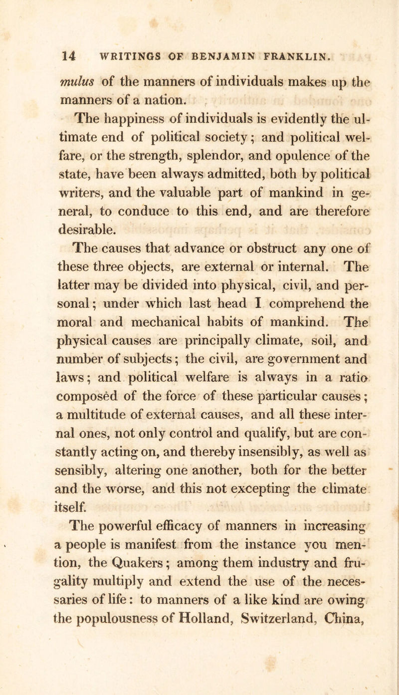 mulus of the manners of individuals makes up the manners of a nation. The happiness of individuals is evidently the ul- timate end of political society; and political wel- fare, or the strength, splendor, and opulence of the state, have been always admitted, both by political writers, and the valuable part of mankind in ge- neral, to conduce to this end, and are therefore desirable. The causes that advance or obstruct any one of these three objects, are external or internal. The latter may be divided into physical, civil, and per- sonal ; under which last head I comprehend the moral and mechanical habits of mankind. The physical causes are principally climate, soil, and number of subjects; the civil, are government and laws; and political welfare is always in a ratio composed of the force of these particular causes; a multitude of external causes, and all these inter- nal ones, not only control and qualify, but are con- stantly acting on, and thereby insensibly, as well as sensibly, altering one another, both for the better and the worse, and this not excepting the climate itself. The powerful efficacy of manners in increasing a people is manifest from the instance you men- tion, the Quakers; among them industry and fru- gality multiply and extend the use of the neces- saries of life: to manners of a like kind are owing the populousness of Holland, Switzerland, China,