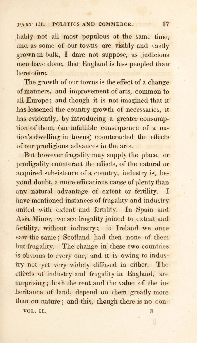 bably not all most populous at the same time, and as some of our towns are visibly and vastly grown in bulk, I dare not suppose, as judicious men have done, that England is less peopled than heretofore. The growth of our towns is the effect of a change of manners, and improvement of arts, common to all Europe; and though it is not imagined that it has lessened the country growth of necessaries, it has evidently, by introducing a greater consump- tion of them, (an infallible consequence of a na- tion’s dwelling in towns) counteracted the effects of our prodigious advances in the arts. But however frugality may supply the place, or prodigality counteract the effects, of the natural or acquired subsistence of a country, industry is, be- yond doubt, a more efficacious cause of plenty than any natural advantage of extent or fertility. I have mentioned instances of frugality and industry united with extent and fertility. In Spain and Asia Minor, we see frugality joined to extent and fertility, without industry; in Ireland we once saw the same; Scotland had then none of them but frugality. The change in these two countries is obvious to every one, and it is owing to indus- try not yet very widely diffused in either. The effects of industry and frugality in England, are surprising; both the rent and the value of the in- heritance of land, depend on them greatly more than on nature; and this, though there is no con-' VOL. II. b