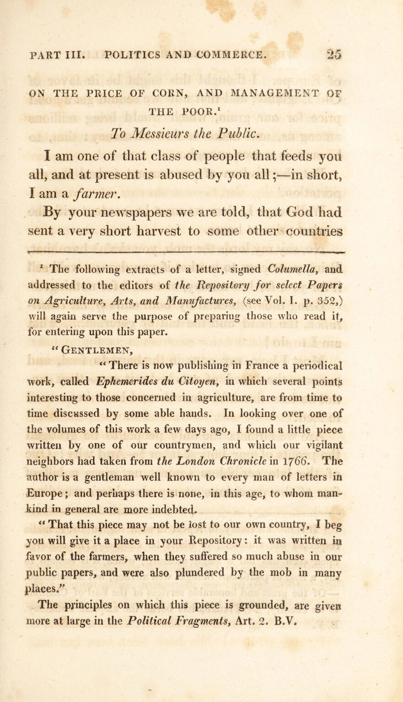 ON THE PRICE OF CORN, AND MANAGEMENT OF THE POOR.1 To Messieurs the Public. 1 am one of that class of people that feeds you all, and at present is abused by you all ;>—in short, I am a farmer. % your newspapers we are told, that God had sent a very short harvest to some other countries V T '  Tnn  .IT- 1 . II LI -UTV. ■ .1 M. .1 , ■ I L. I I I .1 ■ 'r«» . ... .--T-.- ^.r llfr. ..I I - 2 The following extracts of a letter, signed Columella, and addressed to the editors of the Repository for select Papers on Agriculture, Arts, and Manufactures, (see Vol. 1. p. 352,) will again serve the purpose of preparing those who read it, for entering upon this paper. “ Gentlemen, “ There is now publishing in France a periodical work, called Ephemerides du Citoyen, in which several points interesting to those concerned in agriculture, are from time to time discussed by some able hands. In looking over one of the volumes of this work a few days ago, I found a little piece written by one of our countrymen, and which our vigilant neighbors had taken from the London Chronicle in 1766. The author is a gentleman well known to every man of letters in Europe; and perhaps there is none, in this age, to whom man- kind in general are more indebted. “ That this piece may not be lost to our own country, I beg you will give it a place in your Repository: it was written in favor of the farmers, when they suffered so much abuse in our public papers, and were also plundered by the mob in many places.” The principles on which this piece is grounded, are given more at large in the Political Fragments, Art. 2. B.V.