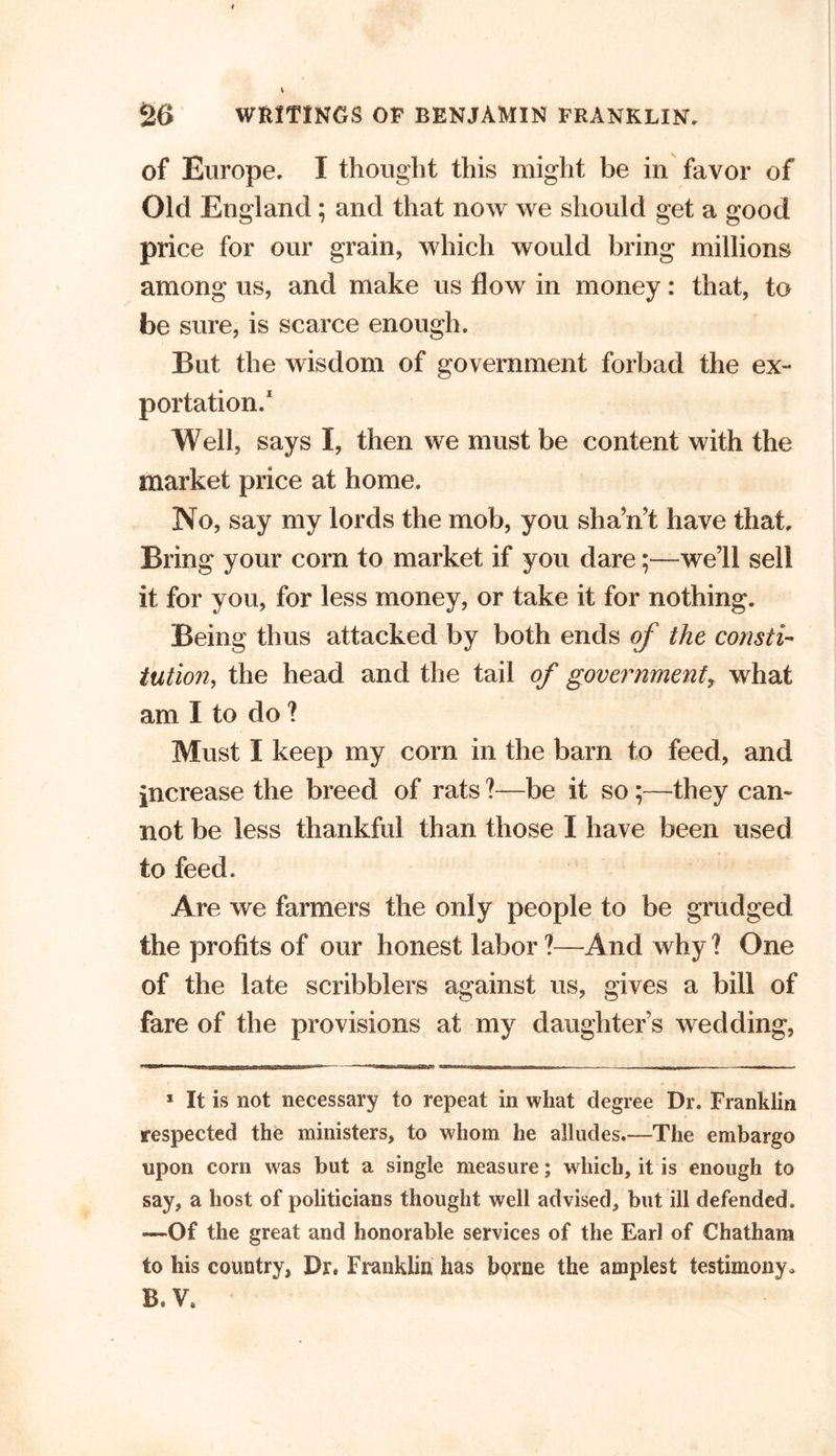 of Europe. I thought this might be in favor of Old England; and that now we should get a good price for our grain, which would bring millions among us, and make us flow in money: that, to be sure, is scarce enough. But the wisdom of government forbad the ex- portation.1 Well, says I, then we must be content with the market price at home. No, say my lords the mob, you sha’n’t have that. Bring your com to market if you dare;—we’ll sell it for you, for less money, or take it for nothing. Being thus attacked by both ends of the consti- tution, the head and the tail of government, what am I to do ? Must I keep my corn in the barn to feed, and increase the breed of rats ?—be it so;—they can- not be less thankful than those I have been used to feed. Are we farmers the only people to be grudged the profits of our honest labor ?—And why ? One of the late scribblers against us, gives a bill of fare of the provisions at my daughter’s wedding, 1 It is not necessary to repeat in what degree Dr. Franklin respected the ministers, to whom he alludes.—The embargo upon com was but a single measure; which, it is enough to say, a host of politicians thought well advised, but ill defended. —Of the great and honorable services of the Earl of Chatham to his country, Dr. Franklin has borne the amplest testimony. B. V#