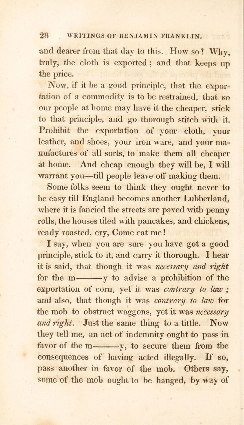 and dearer from that day to this. How so? Why, truly, the cloth is exported ; and that keeps up the price. Now, if it be a good principle, that the expor- tation of a commodity is to be restrained, that so our people at home may have it the cheaper, stick to that principle, and go thorough stitch with it. Prohibit the exportation of your cloth, your leather, and shoes, your iron ware, and your ma- nufactures of all sorts, to make them all cheaper at home. And cheap enough they will be, I will warrant you—till people leave off making them. Some folks seem to think they ought never to be easy till England becomes another Lubberland, where it is fancied the streets are paved with penny rolls, the houses tiled with pancakes, and chickens, ready roasted, cry, Come eat me! 1 say, when you are sure you have got a good principle, stick to it, and carry it thorough. I hear it is said, that though it was necessary and right for the m——y to advise a prohibition of the exportation of com, yet it was contrary to law ; and also, that though it was contrary to law for the mob to obstruct waggons, yet it was necessary and right. Just the same thing to a tittle. Now they tell me, an act of indemnity ought to pass in favor of the m——v, to secure them from the consequences of having acted illegally. If so, pass another in favor of the mob. Others say, some of the mob ought to be hanged, by way of