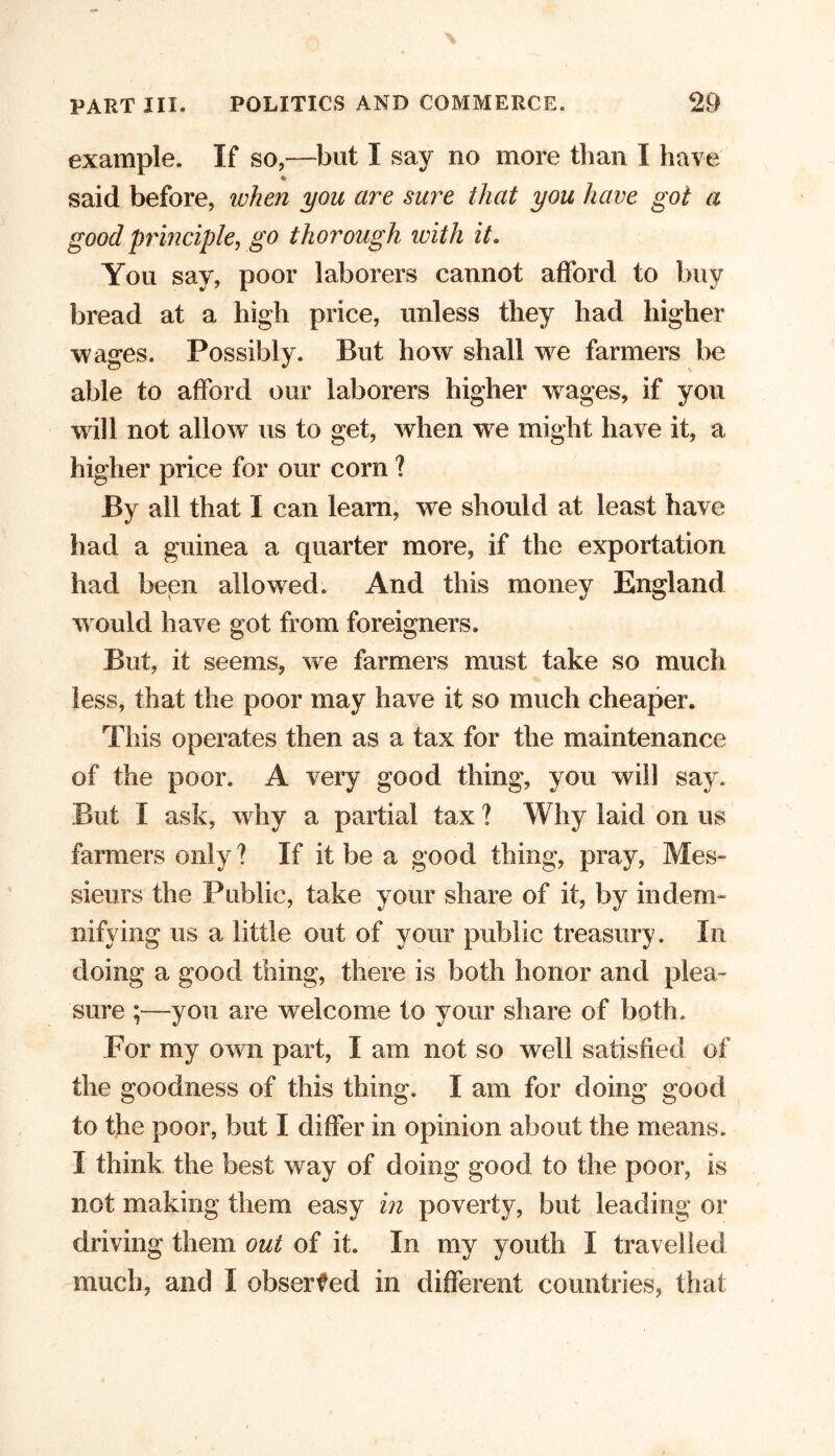 example. If so,—but I say no more than I have said before, when you are sure that you have got a good principle, go thorough with it. You say, poor laborers cannot afford to buy bread at a high price, unless they had higher wages. Possibly. But how shall we farmers lie able to afford our laborers higher wages, if you will not allow us to get, when we might have it, a higher price for our corn ? By all that I can learn, we should at least have had a guinea a quarter more, if the exportation had been allowed. And this money England w ould have got from foreigners. But, it seems, we farmers must take so much less, that the poor may have it so much cheaper. This operates then as a tax for the maintenance of the poor. A very good thing, you will say. But I ask, why a partial tax ? Why laid on us farmers only ? If it be a good thing, pray, Mes- sieurs the Public, take your share of it, by indem- nifying us a little out of your public treasury. In doing a good thing, there is both honor and plea- sure ;—you are welcome to your share of both. For my own part, I am not so well satisfied of the goodness of this thing. I am for doing good to the poor, but I differ in opinion about the means. I think the best way of doing good to the poor, is not making them easy in poverty, but leading or driving them out of it. In my youth I travelled much, and I observed in different countries, that