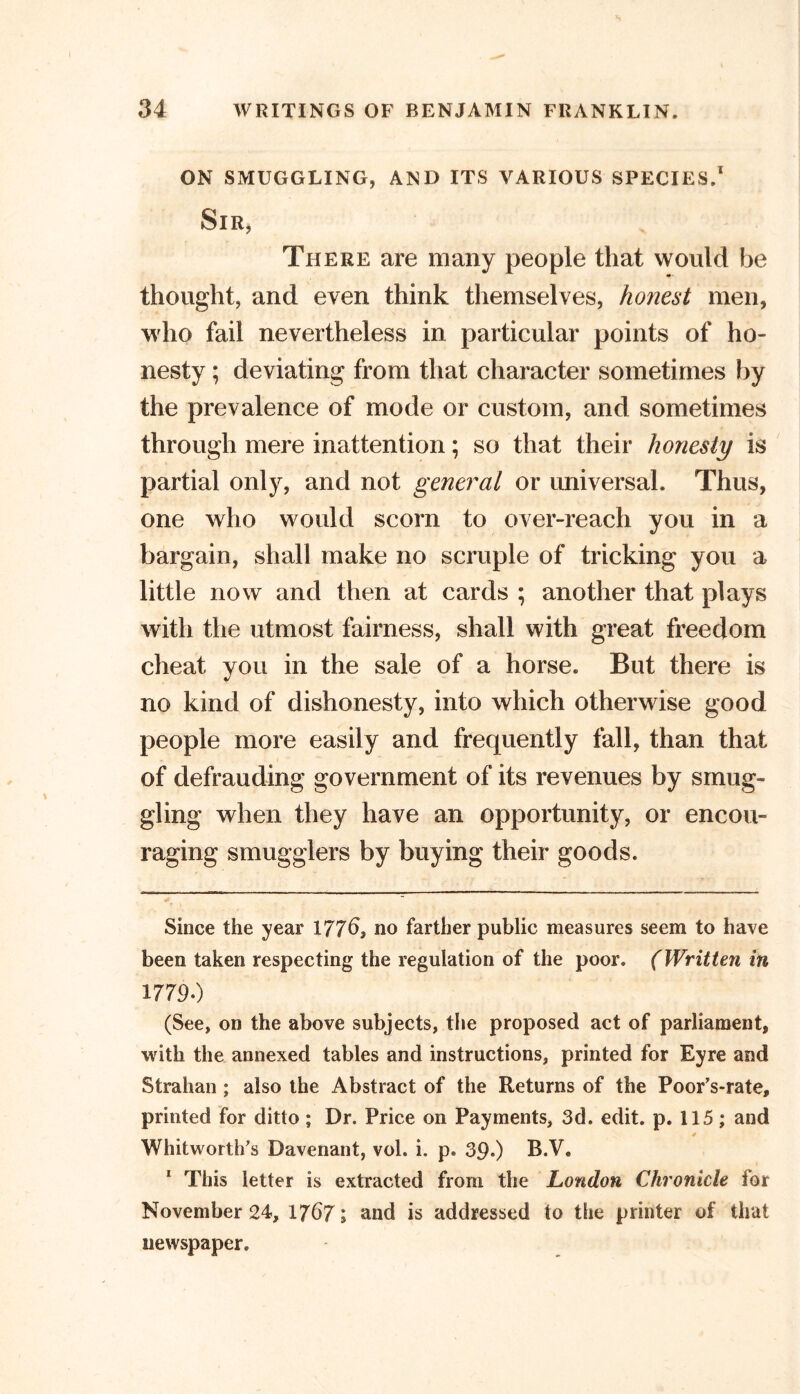 ON SMUGGLING, AND ITS VARIOUS SPECIES.* 1 Sir, There are many people that would be thought, and even think themselves, honest men, who fail nevertheless in particular points of ho- nesty ; deviating from that character sometimes by the prevalence of mode or custom, and sometimes through mere inattention; so that their honesty is partial only, and not general or universal. Thus, one who would scorn to over-reach you in a bargain, shall make no scruple of tricking you a little now and then at cards ; another that plays with the utmost fairness, shall with great freedom cheat you in the sale of a horse. But there is no kind of dishonesty, into which otherwise good people more easily and frequently fall, than that of defrauding government of its revenues by smug- gling when they have an opportunity, or encou- raging smugglers by buying their goods. Since the year 1776} no farther public measures seem to have been taken respecting the regulation of the poor. (Written in 17790 (See, on the above subjects, the proposed act of parliament, with the annexed tables and instructions, printed for Eyre and Strahan ; also the Abstract of the Returns of the Poor’s-rate, printed for ditto ; Dr. Price on Payments, 3d. edit. p. 115; and 4 Whitworth’s Davenant, vol. i. p. 39*) B.V. 1 This letter is extracted from the London Chronicle for November 24, 1767; and is addressed to the printer of that newspaper.