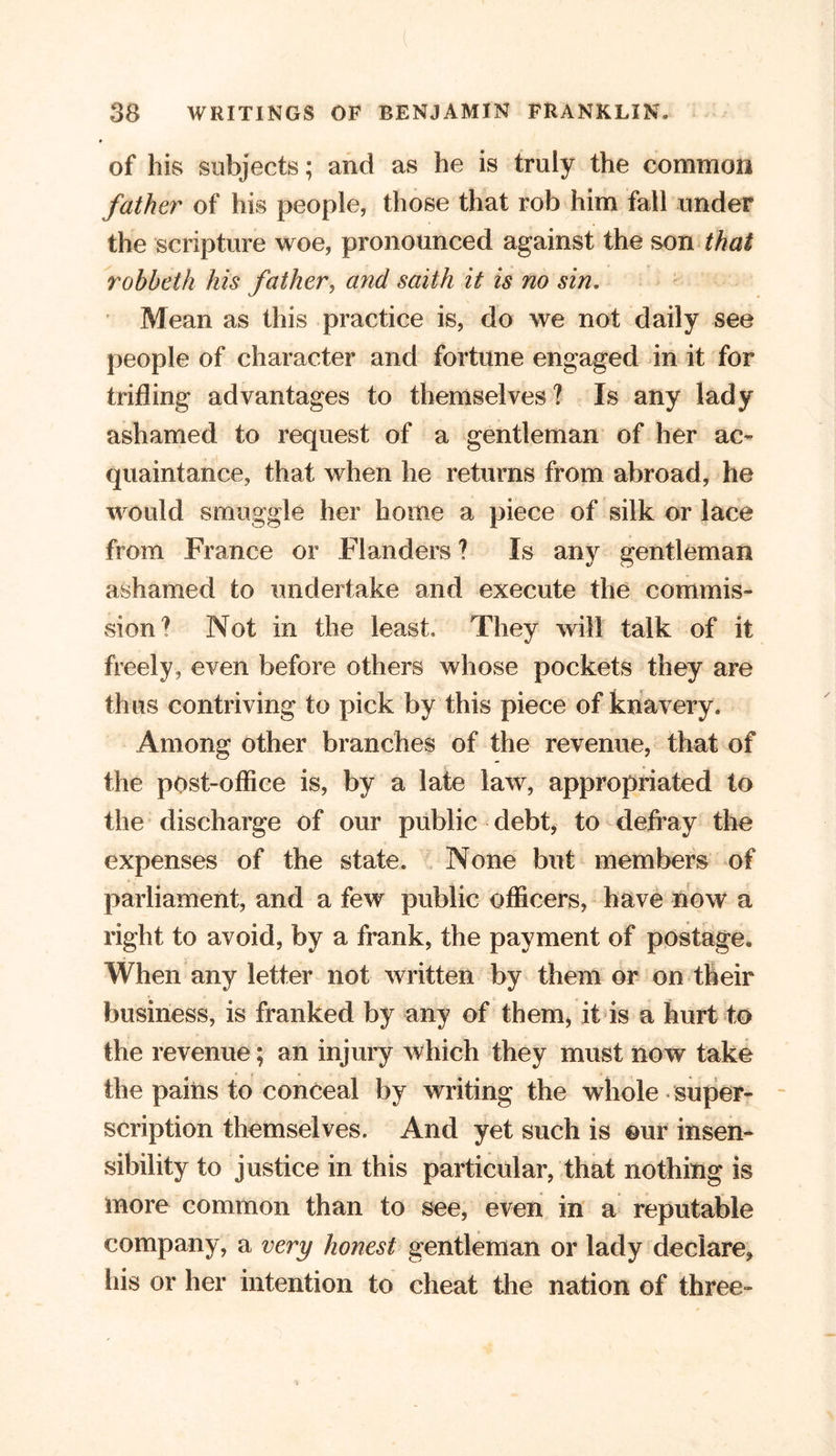 of his subjects; and as he is truly the common father of his people, those that rob him fall under the scripture woe, pronounced against the son that rohbeth his father, and saith it is no sin. Mean as this practice is, do we not daily see people of character and fortune engaged in it for trifling advantages to themselves? Is any lady ashamed to request of a gentleman of her ac- quaintance, that when he returns from abroad, he would smuggle her home a piece of silk or lace from France or Flanders ? Is any gentleman ashamed to undertake and execute the commis- vsion? Not in the least, They will talk of it freely, even before others whose pockets they are thus contriving to pick by this piece of knavery. Among other branches of the revenue, that of the post-office is, by a late law, appropriated to the discharge of our public debt, to defray the expenses of the state. None but members of parliament, and a few public officers, have now a right to avoid, by a frank, the payment of postage. When any letter not written by them or on their business, is franked by any of them, it is a hurt to the revenue; an injury which they must now take the pains to conceal by writing the whole super- scription themselves. And yet such is eur insen- sibility to justice in this particular, that nothing is more common than to see, even in a reputable company, a very honest gentleman or lady declare, his or her intention to cheat the nation of three-