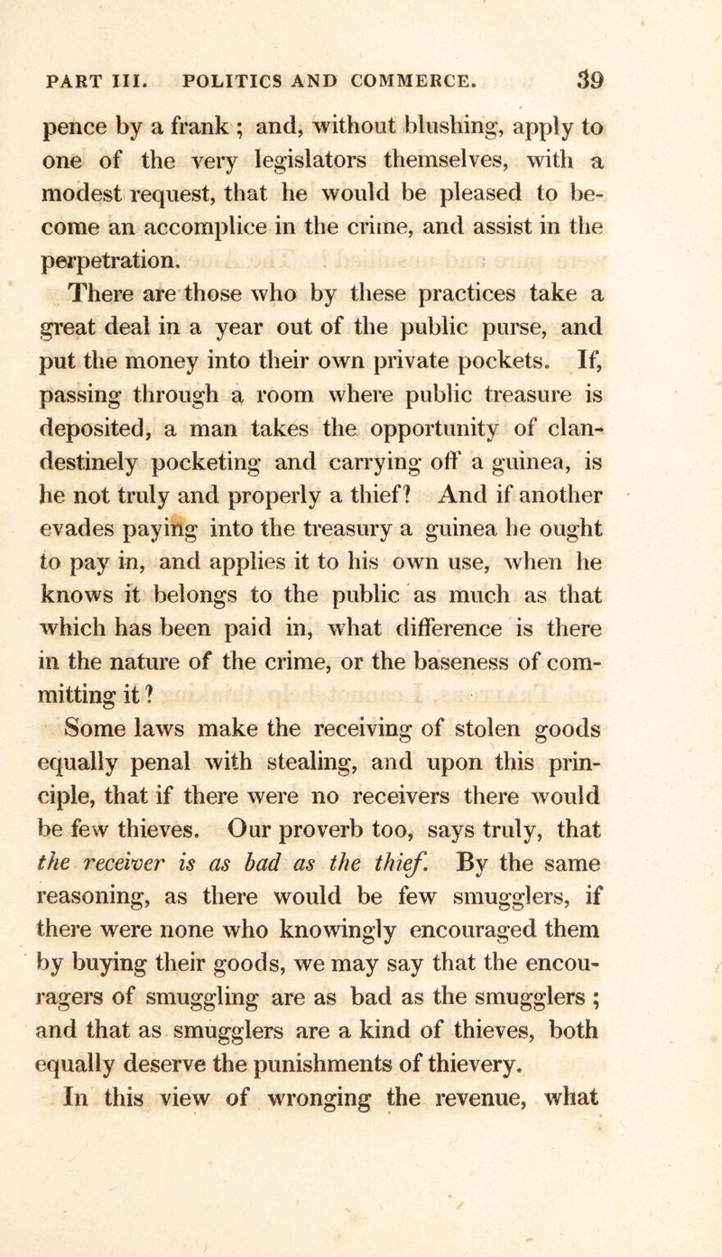 pence by a frank ; and, without blushing, apply to one of the very legislators themselves, with a modest request, that he would be pleased to be- come an accomplice in the crime, and assist in the perpetration. There are those who by these practices take a great deal in a year out of the public purse, and put the money into their own private pockets. If, passing through a room where public treasure is deposited, a man takes the opportunity of clan- destinely pocketing and carrying off a guinea, is he not truly and properly a thief? And if another evades paying into the treasury a guinea he ought to pay in, and applies it to his own use, when he knows it belongs to the public as much as that which has been paid in, what difference is there in the nature of the crime, or the baseness of com- mitting it ? Some laws make the receiving of stolen goods equally penal with stealing, and upon this prin- ciple, that if there were no receivers there would be few thieves. Our proverb too, says truly, that the receiver is as bad as the thief. By the same reasoning, as there would be few smugglers, if there were none who knowingly encouraged them by buying their goods, we may say that the encou- ragers of smuggling are as bad as the smugglers ; and that as smugglers are a kind of thieves, both equally deserve the punishments of thievery. In this view of wronging the revenue, what