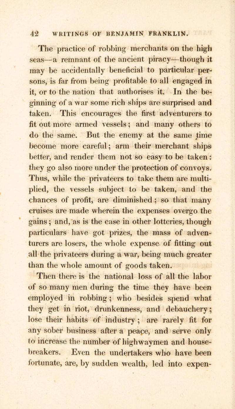 The practice of robbing merchants on the high seas—a remnant of the ancient piracy—though it may be accidentally beneficial to particular per- sons, is far from being profitable to all engaged in it, or to the nation that authorises it. In the be- ginning of a war some rich ships are surprised and taken. This encourages the first adventurers to fit out more armed vessels; and many others to do the same. But the enemy at the same time become more careful; arm their merchant ships better, and render them not so easy to be taken: they go also more under the protection of convoys. Thus, while the privateers to take them are multi- plied, the vessels subject to be taken, and the chances of profit, are diminished ; so that many cruises are made wherein the expenses overgo the gains; and, as is the case in other lotteries, though particulars have got prizes, the mass of adven- turers are losers, the whole expense of fitting out all the privateers during a war, being much greater than the whole amount of goods taken. Then there is the national loss of all the labor of so many men during the time they have been employed in robbing; who besides spend what they get in riot/ drunkenness, and debauchery; lose their habits of industry; are rarely fit for any sober business after a peace, and serve only to increase the number of highwaymen and house- breakers. Even the undertakers who have been fortunate, are, by sudden wealth, led into expen-