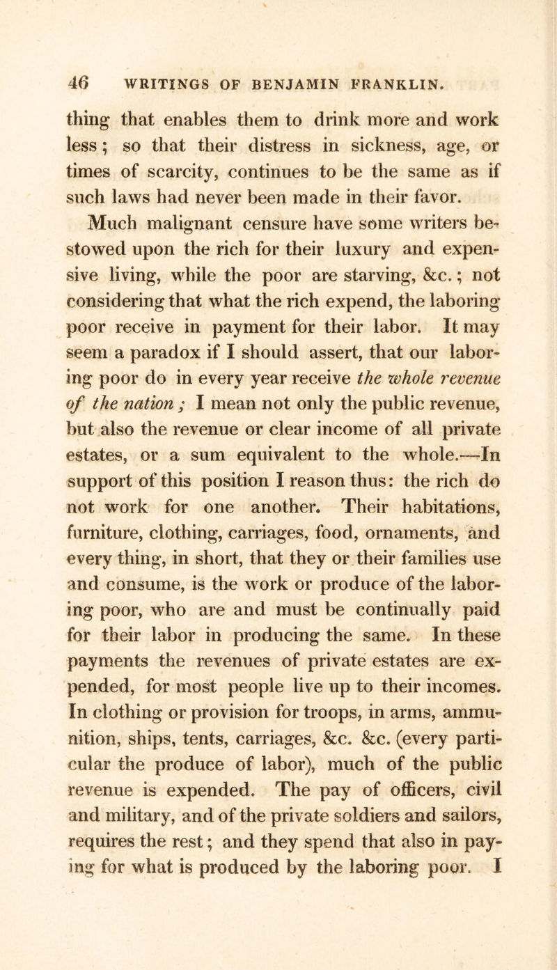 thing that enables them to drink more and work less; so that their distress in sickness, age, or times of scarcity, continues to be the same as if such laws had never been made in their favor. Much malignant censure have some writers be- stowed upon the rich for their luxury and expen- sive living, while the poor are starving, &amp;c.; not considering that what the rich expend, the laboring poor receive in payment for their labor. It may seem a paradox if I should assert, that our labor- ing poor do in every year receive the xvhole revenue of the nation ; I mean not only the public revenue, but also the revenue or clear income of all private estates, or a sum equivalent to the whole.—In support of this position I reason thus: the rich do not work for one another. Their habitations, furniture, clothing, carnages, food, ornaments, and every thing, in short, that they or their families use and consume, is the work or produce of the labor- ing poor, who are and must be continually paid for their labor in producing the same. In these payments the revenues of private estates are ex- pended, for most people live up to their incomes. In clothing or provision for troops, in arms, ammu- nition, ships, tents, carriages, &amp;c. &amp;c. (every parti- cular the produce of labor), much of the public revenue is expended. The pay of officers, civil and military, and of the private soldiers and sailors, requires the rest; and they spend that also in pay- ing for what is produced by the laboring poor. I