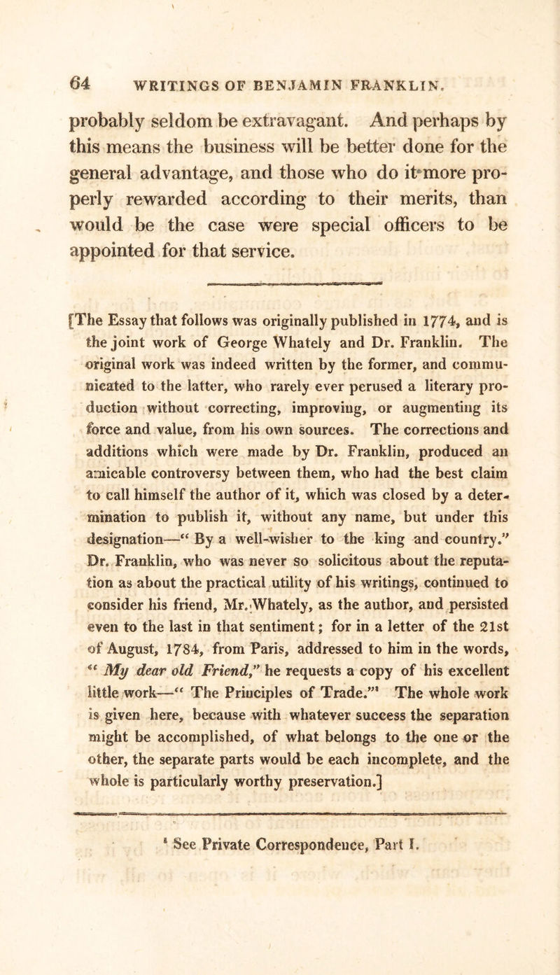 probably seldom be extravagant. And perhaps by this means the business will be better done for the general advantage, and those who do it more pro- perly rewarded according to their merits, than would be the case were special officers to be appointed for that service. [The Essay that follows was originally published in 1774, and is the joint work of George Whately and Dr. Franklin. The original work was indeed written by the former, and commu- nicated to the latter, who rarely ever perused a literary pro- duction without correcting, improving, or augmenting its force and value, from his own sources. The corrections and additions which were made by Dr. Franklin, produced an amicable controversy between them, who had the best claim to call himself the author of it, which was closed by a deter- mination to publish it, without any name, but under this designation—“ By a well-wisher to the king and country/' Dr. Franklin, who was never so solicitous about the reputa- tion as about the practical utility of his writings, continued to consider his friend, Mr.-Whately, as the author, and persisted even to the last in that sentiment; for in a letter of the 21st of August, 1784, from Paris, addressed to him in the words, My dear old Friend he requests a copy of his excellent little work—“ The Principles of Trade.”* The whole work is given here, because with whatever success the separation might be accomplished, of what belongs to the one or the other, the separate parts would be each incomplete, and the whole is particularly worthy preservation.] &amp; See Private Correspondence, Part I.