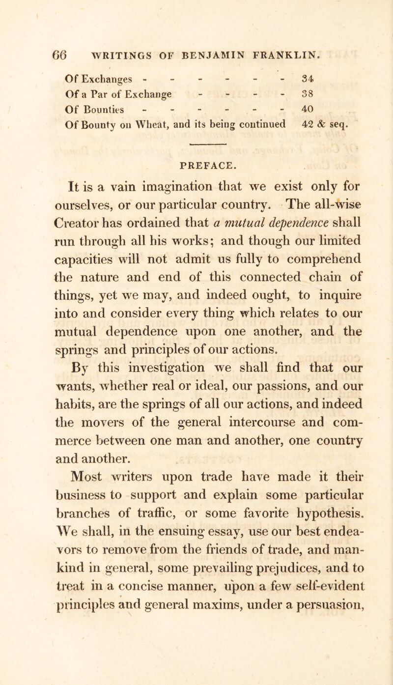 Of Exchanges ------ 34 Of a Par of Exchange - - - 38 Of Bounties ------ 40 Of Bounty on Wheat, and its being continued 42 & seq. PREFACE. It is a vain imagination that we exist only for ourselves, or our particular country. The all-wise Creator has ordained that a mutual dependence shall run through all his works; and though our limited capacities will not admit us fully to comprehend the nature and end of this connected chain of things, yet we may, and indeed ought, to inquire into and consider every thing which relates to our mutual dependence upon one another, and the springs and principles of our actions. By this investigation we shall find that our wants, whether real or ideal, our passions, and our habits, are the springs of all our actions, and indeed the movers of the general intercourse and com- merce between one man and another, one country and another. Most writers upon trade have made it their business to support and explain some particular branches of traffic, or some favorite hypothesis. We shall, in the ensuing essay, use our best endea- vors to remove from the friends of trade, and man- kind in general, some prevailing prejudices, and to treat in a concise manner, upon a few self-evident principles and general maxims, under a persuasion,