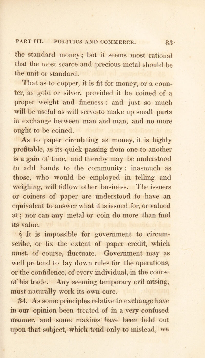 the standard money; but it seems most rational that the most scarce and precious metal should be the unit or standard. That as to copper, it is fit for money, or a coun- ter, as gold or silver, provided it be coined of a proper weight and fineness : and just so much will be useful as will serve* to make up small parts in exchange between man and man, and no more ought to be coined. As to paper circulating as money, it is highly profitable, as its cpiick passing from one to another is a gain of time, and thereby may be understood to add hands to the community: inasmuch as those, who would be employed in telling and weighing, will follow other business. The issuers or coiners of paper are understood to have an equivalent to answer what it is issued for, or valued at; nor can any metal or coin do more than find its value, § It is impossible for government to circum- scribe, or fix the extent of paper credit, which must, of course, fluctuate. Government may as well pretend to lay down rules for the operations, or the confidence, of every individual, in the course of his trade. Any seeming temporary evil arising, must naturally work its own cure. 34. As some principles relative to exchange have in our opinion been treated of in a very confused manner, and some maxims have been held out upon that subject, which tend only to mislead, we