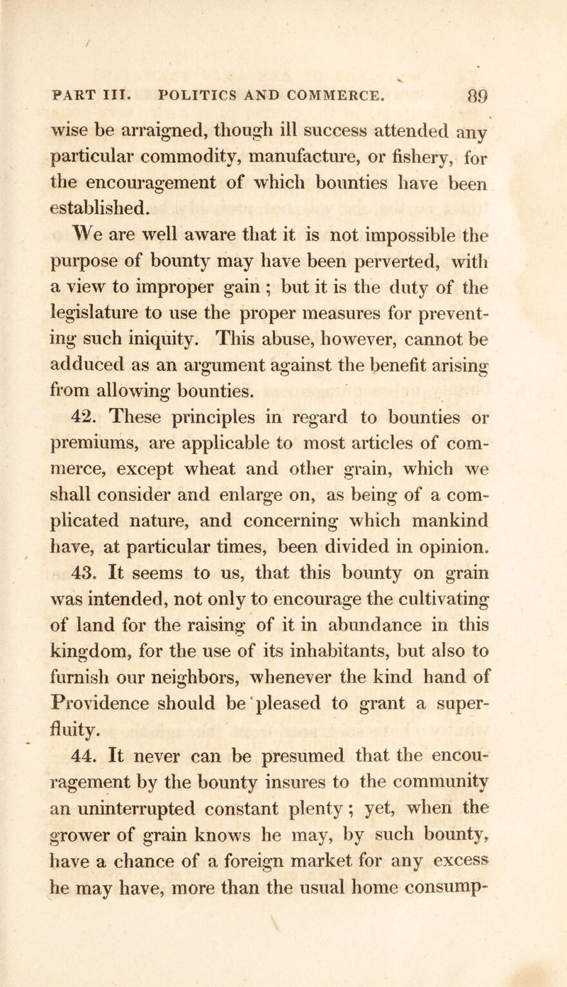 % wise be arraigned, though ill success attended any particular commodity, manufacture, or fishery, for the encouragement of which bounties have been established. We are well aware that it is not impossible the purpose of bounty may have been perverted, with a view to improper gain ; but it is the duty of the legislature to use the proper measures for prevent- ing such iniquity. This abuse, however, cannot be adduced as an argument against the benefit arising from allowing bounties. 42. These principles in regard to bounties or premiums, are applicable to most articles of com- merce, except wheat and other grain, which we shall consider and enlarge on, as being of a com- plicated nature, and concerning which mankind have, at particular times, been divided in opinion. 43. It seems to us, that this bounty on grain was intended, not only to encourage the cultivating of land for the raising of it in abundance in this kingdom, for the use of its inhabitants, but also to furnish our neighbors, whenever the kind hand of Providence should be pleased to grant a super- fluity. 44. It never can be presumed that the encou- ragement by the bounty insures to the community an uninterrupted constant plenty; yet, when the grower of grain knows he may, by such bounty, have a chance of a foreign market for any excess he may have, more than the usual home consump-