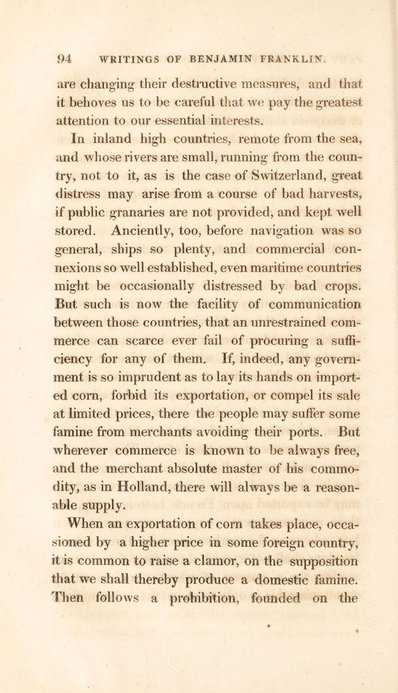 are changing their destructive measures, and that it behoves us to be careful that we pay the greatest attention to our essential interests. In inland high countries, remote from the sea, and whose rivers are small, running from the coun- try, not to it, as is the case of Switzerland, great distress may arise from a course of bad harvests, if public granaries are not provided, and kept well stored. Anciently, too, before navigation was so general, ships so plenty, and commercial con- nexions so well established, even maritime countries might be occasionally distressed by bad crops. But such is now the facility of communication between those countries, that an unrestrained com- merce can scarce ever fail of procuring a suffi- ciency for any of them. If, indeed, any govern- ment is so imprudent as to lay its hands on import- ed corn, forbid its exportation, or compel its sale at limited prices, there the people may suffer some famine from merchants avoiding their ports. But wherever commerce is known to be always free, and the merchant absolute master of his commo- dity, as in Holland, there will always be a reason- able supply. When an exportation of corn takes place, occa- sioned by a higher price in some foreign country, it is common to raise a clamor, on the supposition that we shall thereby produce a domestic famine. Then follows a prohibition, founded on the