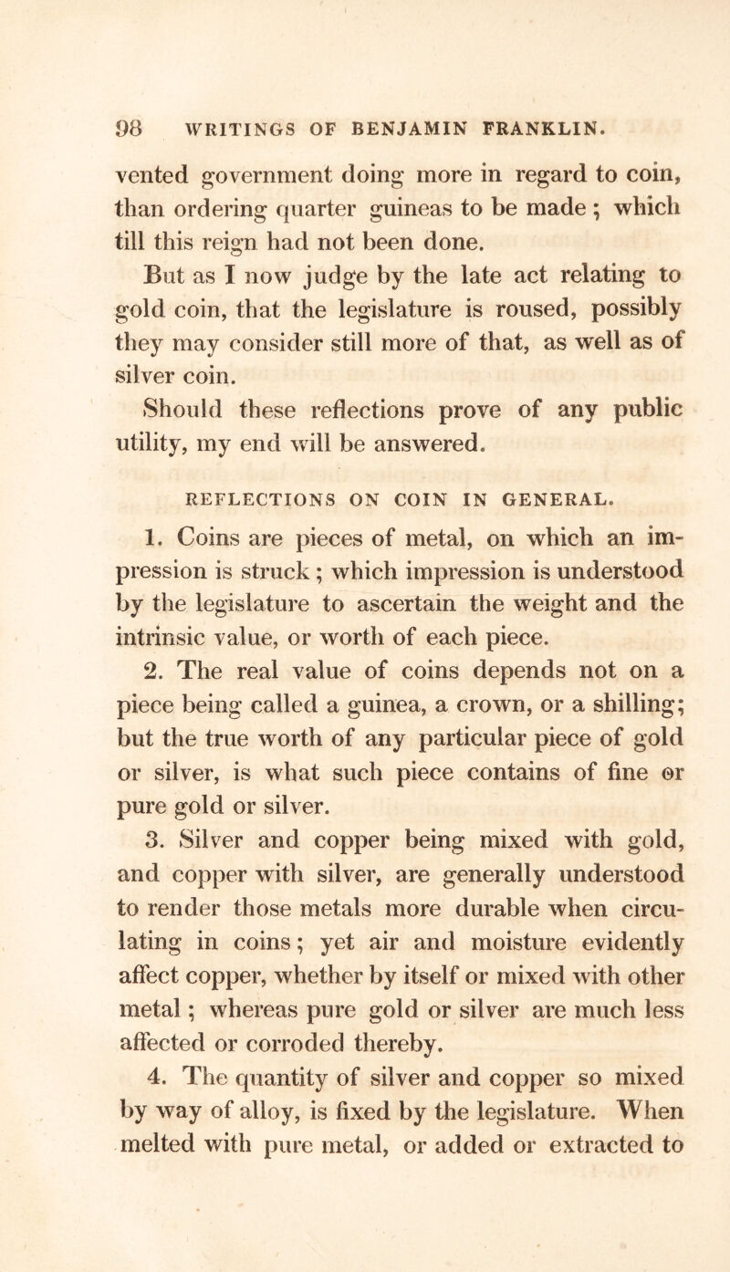 vented government doing more in regard to coin, than ordering quarter guineas to be made ; which till this reign had not been done. But as I now judge by the late act relating to gold coin, that the legislature is roused, possibly they may consider still more of that, as well as of silver coin. Should these reflections prove of any public utility, my end will be answered. REFLECTIONS ON COIN IN GENERAL. 1. Coins are pieces of metal, on which an im- pression is struck ; which impression is understood by the legislature to ascertain the weight and the intrinsic value, or worth of each piece. 2. The real value of coins depends not on a piece being called a guinea, a crown, or a shilling; but the true worth of any particular piece of gold or silver, is what such piece contains of fine or pure gold or silver. 3. Sil ver and copper being mixed with gold, and copper with silver, are generally understood to render those metals more durable when circu- lating in coins; yet air and moisture evidently affect copper, whether by itself or mixed with other metal; whereas pure gold or silver are much less affected or corroded thereby. 4. The quantity of silver and copper so mixed by way of alloy, is fixed by the legislature. When melted with pure metal, or added or extracted to