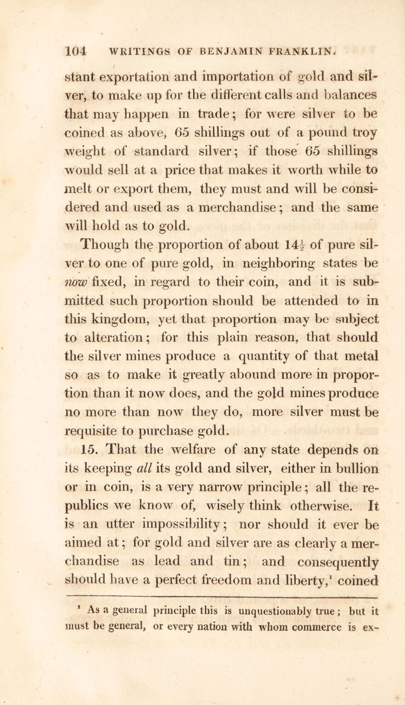 / stant exportation and importation of gold and sil- ver, to make up for the different calls and balances that may happen in trade; for were silver to be coined as above, 65 shillings out of a pound troy weight of standard silver; if those 65 shillings would sell at a price that makes it worth while to melt or export them, they must and will be consi- dered and used as a merchandise; and the same will hold as to gold. Though the proportion of about 14| of pure sil- ver to one of pure gold, in neighboring states be now fixed, in regard to their coin, and it is sub- mitted such proportion should be attended to in this kingdom, yet that proportion may be subject to alteration; for this plain reason, that should the silver mines produce a quantity of that metal so as to make it greatly abound more in propor- tion than it now does, and the gold mines produce no more than now they do, more silver must be requisite to purchase gold. 15. That the welfare of any state depends on its keeping all its gold and silver, either in bullion or in coin, is a very narrow principle; all the re- publics we know of, wisely think otherwise. It is an utter impossibility; nor should it ever be aimed at; for gold and silver are as clearly a mer- chandise as lead and tin; and consequently should have a perfect freedom and liberty,1 coined 1 As a general principle this is unquestionably true; but it must be general, or every nation with whom commerce is ex-