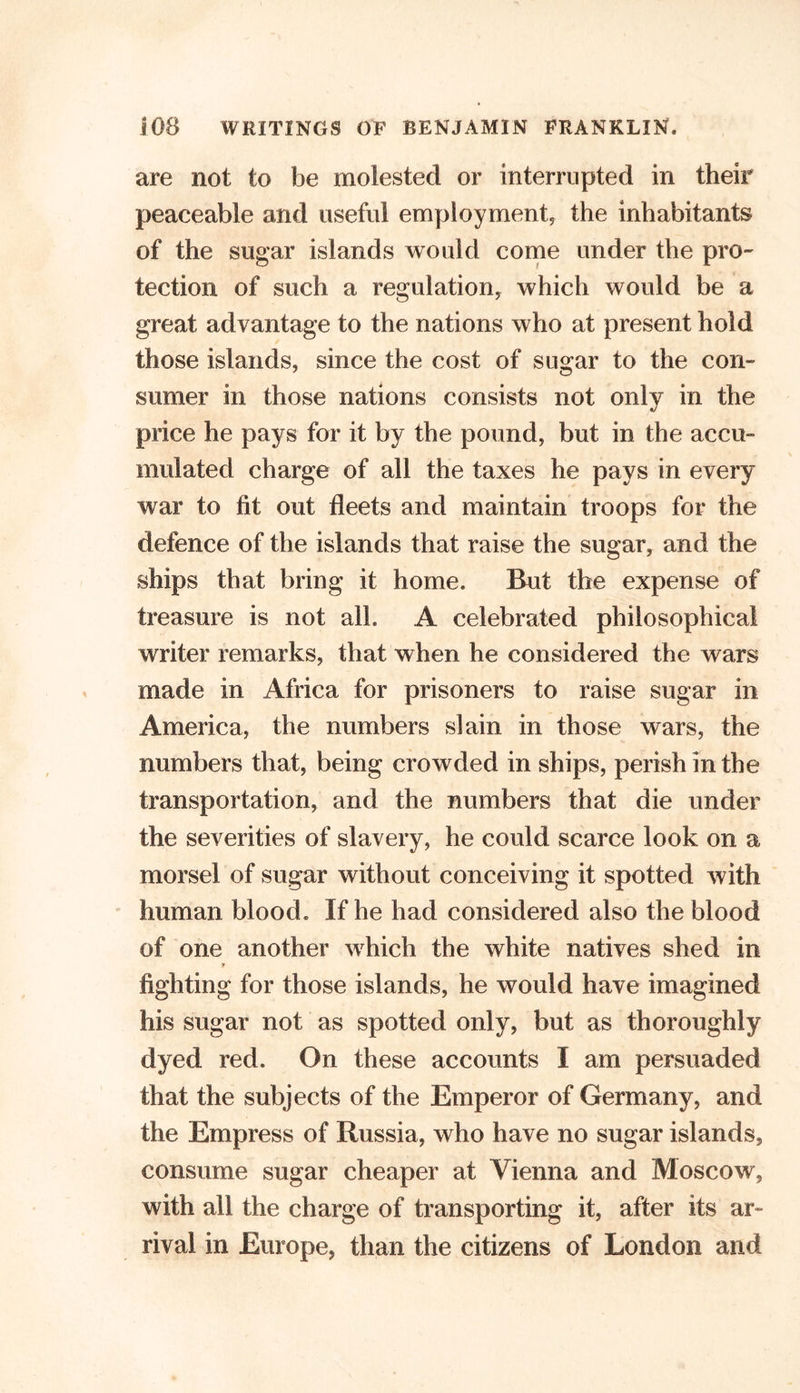 are not to be molested or interrupted in their peaceable and useful employment, the inhabitants of the sugar islands would come under the pro- tection of such a regulation, which would be a great advantage to the nations who at present hold those islands, since the cost of sugar to the com sumer in those nations consists not only in the price he pays for it by the pound, but in the accu» mulated charge of all the taxes he pays in every war to fit out fleets and maintain troops for the defence of the islands that raise the sugar, and the ships that bring it home. But the expense of treasure is not all. A celebrated philosophical writer remarks, that when he considered the wars made in Africa for prisoners to raise sugar in America, the numbers slain in those wars, the numbers that, being crowded in ships, perish in the transportation, and the numbers that die under the severities of slavery, he could scarce look on a morsel of sugar without conceiving it spotted with human blood. If he had considered also the blood of one another which the white natives shed in y fighting for those islands, he would have imagined his sugar not as spotted only, but as thoroughly dyed red. On these accounts I am persuaded that the subjects of the Emperor of Germany, and the Empress of Russia, who have no sugar islands, consume sugar cheaper at Vienna and Moscow, with all the charge of transporting it, after its ar- rival in Europe, than the citizens of London and