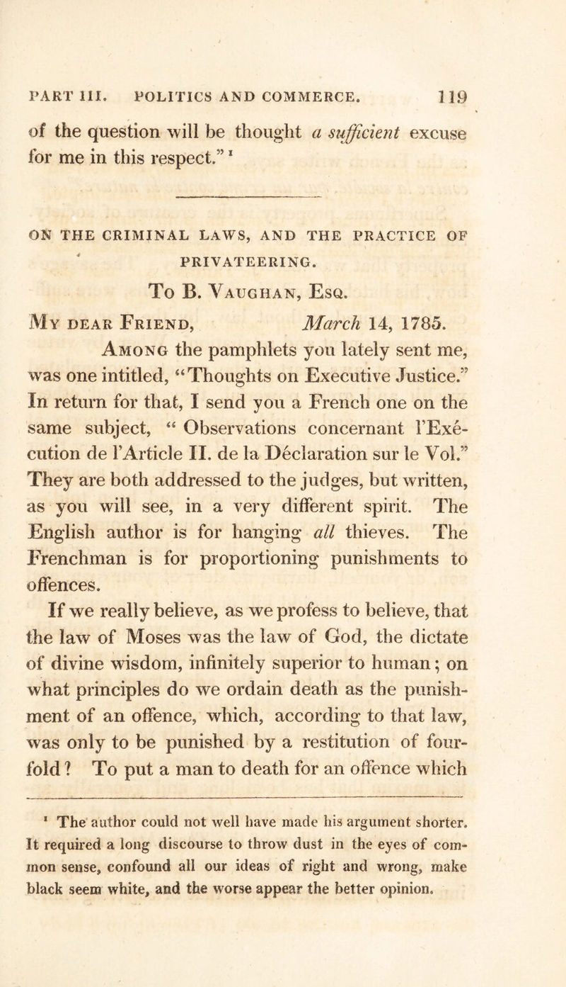 of the question will be thought a sufficient excuse for me in this respect,5’1 ON THE CRIMINAL LAWS, AND THE PRACTICE OF PRIVATEERING. To B. Vaughan, Esq. My dear Friend, March 14, 1785, Among the pamphlets you lately sent me, was one intitled, “Thoughts on Executive Justice.” In return for that, I send you a French one on the same subject, “ Observations concernant l’Exe- cution de 1’Article II. de la Declaration sur le VoL” They are both addressed to the judges, but written, as you will see, in a very different spirit. The English author is for hanging all thieves. The Frenchman is for proportioning punishments to offences. If we really believe, as we profess to believe, that the law of Moses was the law of God, the dictate of divine wisdom, infinitely superior to human; on what principles do we ordain death as the punish- ment of an offence, which, according to that law, was only to be punished by a restitution of four- fold ? To put a man to death for an offence which 1 The author could not well have made his argument shorter. It required a long discourse to throw dust in the eyes of com- mon sense, confound all our ideas of right and wrong, make black seem white, and the worse appear the better opinion.