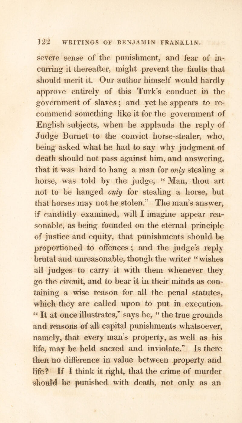 severe sense of the punishment, and fear of in- curring it thereafter, might prevent the faults that should merit it. Our author himself would hardly approve entirely of this Turks conduct in the government of slaves; and yet he appears to re- commend something like it for the government of English subjects, when he applauds the reply of Judge Burnet to the convict horse-stealer, who, being asked what he had to say why judgment of death should not pass against him, and answering, that it was hard to hang a man for only stealing a horse, was told by the judge, “ Man, thou art not to be hanged only for stealing a horse, but that horses may not be stolen.” The mans answer, if candidly examined, will I imagine appear rea» sonable, as being founded on the eternal principle of justice and equity, that punishments should be proportioned to offences; and the judge's reply brutal and unreasonable, though the writer “ wishes ail judges to carry it with them whenever they go the circuit, and to bear it in their minds as con- taining a wise reason for all the penal statutes, which they are called upon to put in execution* 46 If at once illustrates,” says he, “ the true grounds and reasons of all capital punishments whatsoever, namely, that every man’s property, as well as his life, may be held sacred and inviolate.” Is there then no difference in value between property and life? If I think it right, that the crime of murder should be punished with death, not only as an