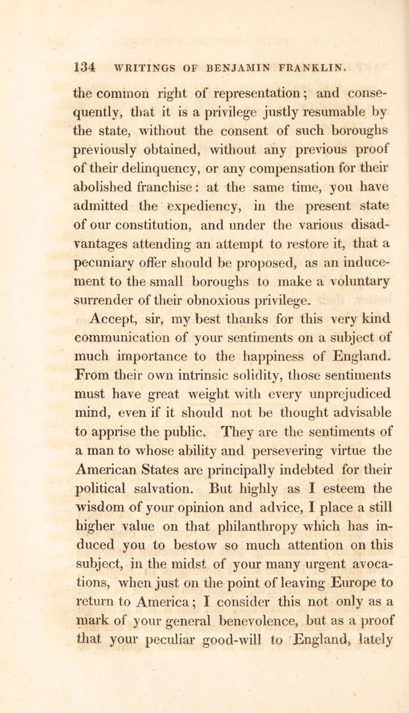 the common right of representation; and conse- quently, that it is a privilege justly resumable by the state, without the consent of such boroughs previously obtained, without any previous proof of their delinquency, or any compensation for their abolished franchise: at the same time, you have admitted the expediency, in the present state of our constitution, and under the various disad- vantages attending an attempt to restore it, that a pecuniary offer should be proposed, as an induce- ment to the small boroughs to make a voluntary surrender of their obnoxious privilege. Accept, sir, my best thanks for this very kind communication of your sentiments on a subject of much importance to the happiness of England. From their own intrinsic solidity, those sentiments must have great weight with every unprejudiced mind, even if it should not be thought advisable to apprise the public. They are the sentiments of a man to whose ability and persevering virtue the American States are principally indebted for their political salvation. But highly as I esteem the wisdom of your opinion and advice, I place a still higher value on that philanthropy which has in- duced you to bestow so much attention on this subject, in the midst of your many urgent avoca- tions, when just on the point of leaving Europe to return to America; I consider this not only as a mark of your general benevolence, but as a proof that your peculiar good-will to 'England, lately