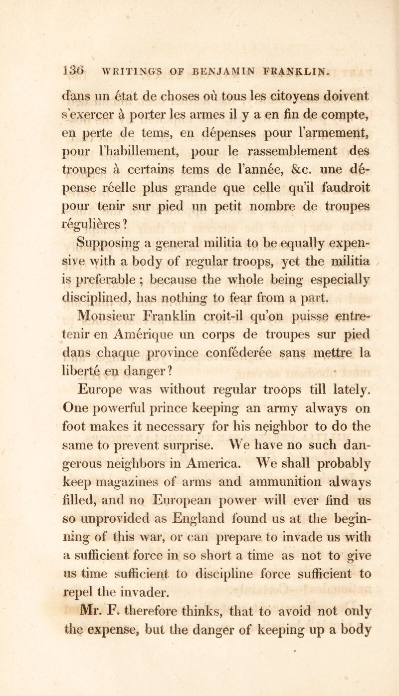 dans un etat de choses ou tous les citoyens doivent sexercer & porter les armes il y a en fin de compte, en perte de terns, en depenses pour rarmement, pour l’habillement, pour le rassemblement des troupes a certains terns de l’annee, &c. une de- pense reelle plus grande que celle qu’il faudroit pour tenir sur pied un petit nombre de troupes regulieres ? Supposing a general militia to be equally expen- sive with a body of regular troops, yet the militia ✓ is preferable ; because the whole being especially disciplined, has nothing to fear from a part. Monsieur Franklin croit-il qu’on puisse entre- tenir en Amerique un corps de troupes sur pied dans chaque province confederee sans mettre la liberte en danger? Europe was without regular troops till lately. One powerful prince keeping an army always on foot makes it necessary for his neighbor to do the same to prevent surprise. We have no such dan- gerous neighbors in America. We shall probably keep magazines of arms and ammunition always filled, and no European power will ever find us so unprovided as England found us at the begin- ning of this war, or can prepare to invade us with a sufficient force in so short a time as not to give us time sufficient to discipline force sufficient to repel the invader. Mr. F. therefore thinks, that to avoid not only the expense, but the danger of keeping up a body