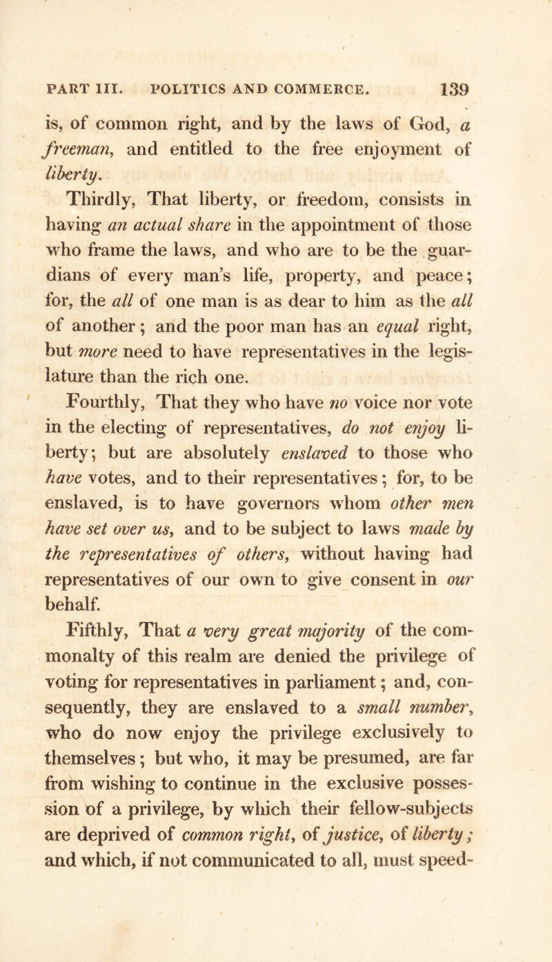 * is, of common right, and by the laws of God, a freeman, and entitled to the free enjoyment of Thirdly, That liberty, or freedom, consists in having an actual share in the appointment of those who frame the laws, and who are to be the guar- dians of every mans life, property, and peace; for, the all of one man is as dear to him as the all of another; and the poor man has an equal right, but more need to have representatives in the legis- lature than the rich one. Fourthly, That they who have no voice nor vote in the electing of representatives, do not enjoy li- berty; but are absolutely enslaved to those who have votes, and to their representatives; for, to be enslaved, is to have governors whom other men have set over us, and to be subject to laws made by the representatives of others, without having had representatives of our own to give consent in. our behalf. Fifthly, That a very great majority of the com- monalty of this realm are denied the privilege of voting for representatives in parliament; and, con- sequently, they are enslaved to a small number, who do now enjoy the privilege exclusively to themselves ; but who, it may be presumed, are far from wishing to continue in the exclusive posses- sion of a privilege, by which their fellow-subjects are deprived of common right, of justice, of liberty; and which, if not communicated to all, must speed-